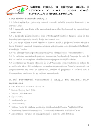 INSTITUTO FEDERAL DE EDUCAÇÃO, CIÊNCIA E
TECNOLOGIA DO CEARÁ - CAMPUS ACARAÚ.
COORDENAÇÃO DE PESQUISA E INOVAÇÃO.
6
9. DOS PEDIDOS DE RECONSIDERAÇÃO
9.1. Caberá pedido de reconsideração quanto à pontuação atribuída ao projeto de pesquisa e ao
currículo Lattes.
9.2. O pesquisador que desejar pedir reconsideração deverá fazê-lo observando os prazos do item
2.8 deste edital.
9.3. O pesquisador poderá solicitar as notas atribuídas pelo Conselho de Pesquisa a cada um dos
itens do projeto de pesquisa, quando desejar recorrer desta nota.
9.4. Caso deseje recorrer da nota atribuída ao currículo Lattes, o pesquisador deverá entregar a
tabela do anexo I preenchida e impressa. A mesma será comparada com a pontuação atribuída pelo
Conselho de Pesquisa.
9.5. Não serão apreciados os pedidos de reconsideração intempestivos ou sem fundamentação.
9.6. Os pedidos de reconsideração podem ser entregues na Coordenação de Pesquisa e Inovação do
IFCE/Acaraú ou enviados para o e-mail institucional (pesquisa.acarau@ifce.edu.br).
9.7. Coordenação de Pesquisa e Inovação do IFCE/Acaraú não se responsabiliza por pedidos de
reconsideração não recebidos via internet por motivos de ordem técnica, falhas de comunicação ou
congestionamento das linhas de comunicação, cabendo ao pesquisador se certificar com a
Coordenação do recebimento do seu pedido de reconsideração.
10. DOS DOCUMENTOS NECESSÁRIOS A SELEÇÃO DOS BOLSISTAS PELO
ORIENTADOR:
* Ficha de Inscrição preenchida. (Anexo III)
* Cópia do Registro Geral (RG);
* Cópia do Título de Eleitor;
* Cópia do CPF;
* Uma fotografia 3x4;
* Dados Bancários;
* Histórico Escolar do estudante emitido pela Coordenadoria de Controle Acadêmico (CCA);
* Comprovante de matrícula emitido pela Coordenadoria de Controle Acadêmico (CCA);
* Cópia impressa e na versão em língua portuguesa do currículo Lattes do bolsista
 