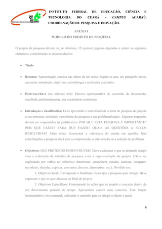 INSTITUTO FEDERAL DE EDUCAÇÃO, CIÊNCIA E
TECNOLOGIA DO CEARÁ - CAMPUS ACARAÚ.
COORDENAÇÃO DE PESQUISA E INOVAÇÃO.
8
ANEXO I
MODELO DO PROJETO DE PESQUISA
O projeto de pesquisa deverá ter, no máximo, 15 (quinze) páginas digitadas e conter os seguintes
elementos, considerando as recomendações:
 Título
 Resumo: Apresentação concisa das ideias de um texto. Sugere-se que, em parágrafo único,
apresente introdução, objetivos, metodologia e resultados esperados.
 Palavras-chave (no mínimo três): Palavra representativa do conteúdo do documento,
escolhida, preferentemente, em vocabulário controlado
 Introdução e Justificativa: Deve apresentar e contextualizar o tema de pesquisa do projeto
e sua estrutura, incluindo o problema de pesquisa e sua problematização. Algumas perguntas
devem ser respondidas na justificativa: POR QUE ESTA PESQUISA É IMPORTANTE?
POR QUE FAZER? PARA QUE FAZER? QUAIS AS QUESTÕES A SEREM
RESOLVIDAS? Além disso, demonstrar a relevância do estudo em questão. Que
contribuições a pesquisa trará para a compreensão, a intervenção ou a solução do problema.
 Objetivos: QUE PRETENDO DESENVOLVER? Deve esclarecer o que se pretende atingir
com a realização do trabalho de pesquisa, com a implementação do projeto. (Deve ser
explicitado por verbos no infinitivo: determinar, estabelecer, estudar, analisar, comparar,
introduzir, elucidar, explicar, contrastar, discutir, demonstrar, etc.). Dividido em:
1. Objetivo Geral: Corresponde à finalidade maior que a pesquisa quer atingir. Deve
expressar o que se quer alcançar ao final do projeto.
2. Objetivos Específicos: Corresponde às ações que se propõe a executar dentro de
um determinado período de tempo. Apresentam caráter mais concreto. Tem função
intermediária e instrumental, indicando o caminho para se atingir o objetivo geral.
 