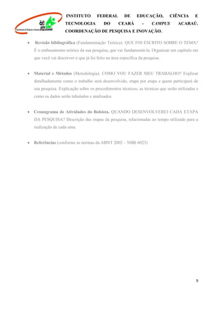INSTITUTO FEDERAL DE EDUCAÇÃO, CIÊNCIA E
TECNOLOGIA DO CEARÁ - CAMPUS ACARAÚ.
COORDENAÇÃO DE PESQUISA E INOVAÇÃO.
9
 Revisão bibliográfica (Fundamentação Teórica): QUE FOI ESCRITO SOBRE O TEMA?
É o embasamento teórico da sua pesquisa, que vai fundamentá-la. Organizar um capítulo em
que você vai descrever o que já foi feito na área específica da pesquisa.
 Material e Métodos (Metodologia). COMO VOU FAZER MEU TRABALHO? Explicar
detalhadamente como o trabalho será desenvolvido, etapa por etapa e quem participará de
sua pesquisa. Explicação sobre os procedimentos técnicos, as técnicas que serão utilizadas e
como os dados serão tabulados e analisados.
 Cronograma de Atividades do Bolsista. QUANDO DESENVOLVEREI CADA ETAPA
DA PESQUISA? Descrição das etapas da pesquisa, relacionadas ao tempo utilizado para a
realização de cada uma.
 Referências (conforme as normas da ABNT 2002 – NBR 6023)
 