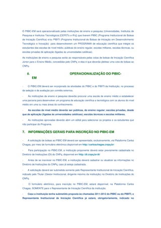 O PIBIC-EM será operacionalizado pelas instituições de ensino e pesquisa (Universidades, Institutos de
Pesquisa e Institutos Tecnológicos [CEFETs e IFs]) que tiverem PIBIC (Programa Institucional de Bolsas
de Iniciação Científica) e/ou PIBITI (Programa Institucional de Bolsas de Iniciação em Desenvolvimento
Tecnológico e Inovação) para desenvolverem um PROGRAMA de educação científica que integre os
estudantes das escolas de nível médio, públicas do ensino regular, escolas militares, escolas técnicas, ou
escolas privadas de aplicação (ligadas às universidades católicas).

As instituições de ensino e pesquisa serão as responsáveis pelas cotas de bolsas de Iniciação Científica
Júnior para o Ensino Médio, concedidas pelo CNPq, e elas é que deverão pleitear uma cota de bolsas ao
CNPq.


     6.                                       OPERACIONALIZAÇÃO DO PIBIC-
          EM

-    O PIBIC-EM deverá ser incorporado às atividades do PIBIC e do PIBITI da Instituição, no processo
de seleção e de avaliação por comitês externos.

-    As instituições de ensino e pesquisa deverão procurar uma escola de ensino médio e estabelecer
uma parceria para desenvolver um programa de educação científica e tecnológica com os alunos do nível
médio em uma ou mais áreas do conhecimento.

-    As escolas de nível médio deverão ser públicas, do ensino regular; escolas privadas, desde
que de aplicação (ligadas às universidades católicas); escolas técnicas e escolas militares.

-    As instituições aprovadas deverão abrir um edital para selecionar os projetos e os estudantes que
irão participar do Programa.


7.   INFORMAÇÕES GERAIS PARA INSCRIÇÃO NO PIBIC-EM

-    A solicitação de bolsas ao PIBIC-EM deverá ser apresentada, exclusivamente, via Plataforma Carlos
Chagas, por meio de formulário eletrônico disponível em http://carloschagas.cnpq.br/

-    Para participação no PIBIC-EM, a instituição proponente deverá estar previamente cadastrada no
Diretório de Instituições (DI) do CNPq, disponível em http://di.cnpq.br/di/

-    Antes de se inscrever no PIBIC-EM, a instituição deverá cadastrar ou atualizar as informações no
Diretório de Instituições do CNPq, caso já esteja cadastrada.

-    A solicitação deverá ser submetida somente pelo Representante Institucional de Iniciação Científica,
indicado pelo Titular (Gestor Institucional, dirigente máximo da instituição) no Diretório de Instituições do
CNPq.

-     O formulário eletrônico, para inscrição no PIBIC-EM, estará disponível, na Plataforma Carlos
Chagas, SOMENTE para o Representante de Iniciação Científica da instituição.

-    Caso a instituição tenha submetido proposta às chamadas 2011-2012 do PIBIC ou do PIBITI, o
Representante Institucional de Iniciação Científica já estará, obrigatoriamente, indicado no
 