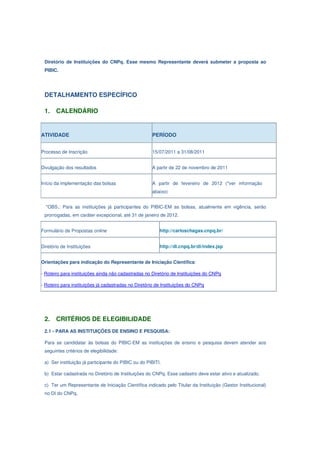 Diretório de Instituições do CNPq. Esse mesmo Representante deverá submeter a proposta ao
 PIBIC.




 DETALHAMENTO ESPECÍFICO

 1.    CALENDÁRIO


ATIVIDADE                                            PERÍODO


Processo de Inscrição                                15/07/2011 a 31/08/2011


Divulgação dos resultados                            A partir de 22 de novembro de 2011


Início da implementação das bolsas                   A partir de fevereiro de 2012 (*ver informação
                                                     abaixo)


  *OBS.: Para as instituições já participantes do PIBIC-EM as bolsas, atualmente em vigência, serão
 prorrogadas, em caráter excepcional, até 31 de janeiro de 2012.


Formulário de Propostas online                           http://carloschagas.cnpq.br/


Diretório de Instituições                                http://di.cnpq.br/di/index.jsp


Orientações para indicação do Representante de Iniciação Científica:

- Roteiro para instituições ainda não cadastradas no Diretório de Instituições do CNPq

- Roteiro para instituições já cadastradas no Diretório de Instituições do CNPq




 2.    CRITÉRIOS DE ELEGIBILIDADE
 2.1 - PARA AS INSTITUIÇÕES DE ENSINO E PESQUISA:

 Para se candidatar às bolsas do PIBIC-EM as instituições de ensino e pesquisa devem atender aos
 seguintes critérios de elegibilidade:

 a) Ser instituição já participante do PIBIC ou do PIBITI.

 b) Estar cadastrada no Diretório de Instituições do CNPq. Esse cadastro deve estar ativo e atualizado.

 c) Ter um Representante de Iniciação Científica indicado pelo Titular da Instituição (Gestor Institucional)
 no DI do CNPq.
 