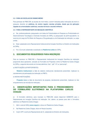 2.2 - PARA AS ESCOLAS DE ENSINO MÉDIO

Para participar do PIBIC-EM, as escolas de nível médio, a serem indicadas pelas instituições de ensino e
pesquisa, deverão ser públicas, do ensino regular; escolas privadas, desde que de aplicação
(ligadas às universidades católicas); escolas técnicas e escolas militares.

2.3 - PARA O REPRESENTANTE DE INICIAÇÃO CIENTÍFICA

a)   Ser, preferencialmente, pesquisador com bolsa de Produtividade em Pesquisa ou Produtividade em
Desenvolvimento Tecnológico e Extensão Inovadora do CNPq, ou pesquisador de perfil equivalente, no
exercício do cargo de Pró-Reitor de Pesquisa e Pós-graduação ou de Graduação da instituição, ou cargo
similar.

b)   Estar cadastrado como Representante Institucional de Iniciação Científica no Diretório de Instituições
do CNPq.

c)   Ter o Currículo cadastrado e atualizado na Plataforma Lattes do CNPq.


3.    DOCUMENTOS REQUERIDOS PARA INSCRIÇÃO

Para se inscrever no PIBIC-EM, o Representante Institucional de Iniciação Científica da instituição
proponente deve apresentar, anexado ao Formulário de Propostas online na Plataforma Carlos Chagas
do CNPq, o seguinte documento em formato eletrônico “doc”, “pdf” “rtf” ou “post script”:

a) INSTITUIÇÕES JÁ PARTICIPANTES:

-     Relatório Institucional (a falta do relatório institucional, devidamente preenchido, implicará no
cancelamento da participação da instituição no PIBITI).

b) NOVAS INSTITUIÇÕES:

-     Proposta nova (a falta do documento de proposta, devidamente preenchido, implicará no não
enquadramento da inscrição da instituição).


4. OBSERVAÇÕES IMPORTANTES PARA O PREENCHIMENTO
DO FORMULÁRIO ELETRÔNICO NA PLATAFORMA CARLOS
CHAGAS

a)    O formulário eletrônico, para inscrição no PIBIC-EM, estará disponível SOMENTE para o
Representante de Iniciação Científica da instituição. Ver, abaixo, os passos para abrir o formulário
eletrônico na Plataforma Carlos Chagas:

1-   Abrir o site do CNPq (www.cnpq.br) e clicar em Plataforma Carlos Chagas.

2-   Na Plataforma Carlos Chagas, clicar em Novos Usuários.

3-   Inserir CPF e senha do Representante de IC, cadastrado do Diretório de Instituições.
 