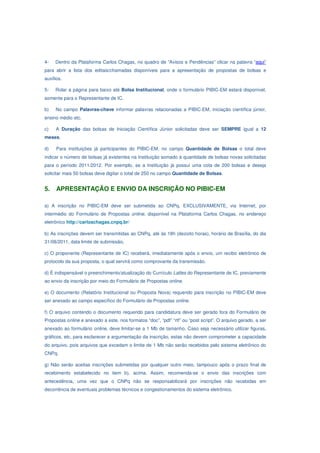 4-   Dentro da Plataforma Carlos Chagas, no quadro de “Avisos e Pendências” clicar na palavra “aqui”
para abrir a lista dos editais/chamadas disponíveis para a apresentação de propostas de bolsas e
auxílios.

5-   Rolar a página para baixo até Bolsa Institucional, onde o formulário PIBIC-EM estará disponível,
somente para o Representante de IC.

b)   No campo Palavras-chave informar palavras relacionadas a PIBIC-EM, iniciação científica júnior,
ensino médio etc.

c)   A Duração das bolsas de Iniciação Científica Júnior solicitadas deve ser SEMPRE igual a 12
meses.

d)    Para instituições já participantes do PIBIC-EM, no campo Quantidade de Bolsas o total deve
indicar o número de bolsas já existentes na Instituição somado à quantidade de bolsas novas solicitadas
para o período 2011/2012. Por exemplo, se a Instituição já possui uma cota de 200 bolsas e deseja
solicitar mais 50 bolsas deve digitar o total de 250 no campo Quantidade de Bolsas.


5.    APRESENTAÇÃO E ENVIO DA INSCRIÇÃO NO PIBIC-EM

a) A inscrição no PIBIC-EM deve ser submetida ao CNPq, EXCLUSIVAMENTE, via Internet, por
intermédio do Formulário de Propostas online, disponível na Plataforma Carlos Chagas, no endereço
eletrônico http://carloschagas.cnpq.br/

b) As inscrições devem ser transmitidas ao CNPq, até às 18h (dezoito horas), horário de Brasília, do dia
31/08/2011, data limite de submissão.

c) O proponente (Representante de IC) receberá, imediatamente após o envio, um recibo eletrônico de
protocolo da sua proposta, o qual servirá como comprovante da transmissão.

d) É indispensável o preenchimento/atualização do Currículo Lattes do Representante de IC, previamente
ao envio da inscrição por meio do Formulário de Propostas online.

e) O documento (Relatório Institucional ou Proposta Nova) requerido para inscrição no PIBIC-EM deve
ser anexado ao campo específico do Formulário de Propostas online.

f) O arquivo contendo o documento requerido para candidatura deve ser gerado fora do Formulário de
Propostas online e anexado a este, nos formatos “doc”, “pdf” “rtf” ou “post script”. O arquivo gerado, a ser
anexado ao formulário online, deve limitar-se a 1 Mb de tamanho. Caso seja necessário utilizar figuras,
gráficos, etc, para esclarecer a argumentação da inscrição, estas não devem comprometer a capacidade
do arquivo, pois arquivos que excedam o limite de 1 Mb não serão recebidos pelo sistema eletrônico do
CNPq.

g) Não serão aceitas inscrições submetidas por qualquer outro meio, tampouco após o prazo final de
recebimento estabelecido no item b), acima. Assim, recomenda-se o envio das inscrições com
antecedência, uma vez que o CNPq não se responsabilizará por inscrições não recebidas em
decorrência de eventuais problemas técnicos e congestionamentos do sistema eletrônico.
 