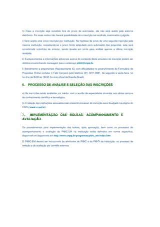 h) Caso a inscrição seja remetida fora do prazo de submissão, ela não será aceita pelo sistema
eletrônico. Por esse motivo não haverá possibilidade de a inscrição ser acolhida, examinada e julgada.

i) Será aceita uma única inscrição por instituição. Na hipótese de envio de uma segunda inscrição pela
mesma instituição, respeitando-se o prazo limite estipulado para submissão das propostas, esta será
considerada substituta da anterior, sendo levada em conta para análise apenas a última inscrição
recebida.

k) Esclarecimentos e informações adicionais acerca do conteúdo deste processo de inscrição podem ser
obtidos encaminhando mensagem para o endereço pibiti@cnpq.br

l) Atendimento a proponentes (Representante IC) com dificuldades no preenchimento do Formulário de
Propostas Online contatar o Fale Conosco pelo telefone (61) 3211-9981, de segunda a sexta-feira, no
horário de 8h30 às 18h30 (horário oficial de Brasília-Brasil).


6.   PROCESSO DE ANÁLISE E SELEÇÃO DAS INSCRIÇÕES

a) As inscrições serão avaliadas por mérito, com o auxílio de especialistas atuantes nos vários campos
do conhecimento científico e tecnológico.

b) A relação das instituições aprovadas pelo presente processo de inscrição será divulgada na página do
CNPq (www.cnpq.br).


7.  IMPLEMENTAÇÃO DAS BOLSAS, ACOMPANHAMENTO E
AVALIAÇÃO

Os procedimentos para implementação das bolsas, após aprovação, bem como os processos de
acompanhamento e avaliação do PIBIC-EM na instituição estão definidos em norma específica,
disponível em disponíveis em http://www.cnpq.br/programas/pibic_em/index.htm

O PIBIC-EM deverá ser incorporado às atividades do PIBIC e do PIBITI da instituição, no processo de
seleção e de avaliação por comitês externos.
 