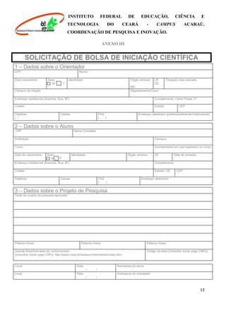 INSTITUTO FEDERAL DE EDUCAÇÃO, CIÊNCIA E
TECNOLOGIA DO CEARÁ - CAMPUS ACARAÚ.
COORDENAÇÃO DE PESQUISA E INOVAÇÃO.
13
ANEXO III
SOLICITAÇÃO DE BOLSA DE INICIAÇÃO CIENTÍFICA
1 – Dados sobre o Orientador
CPF: Nome
Data nascimento Sexo
M F
Identidade Órgão emissor
MD
UF
CE
Titulação mais elevada
Campus de lotação Departamento/Curso
Endereço residencial (Avenida, Rua, Nº) Complemento: Caixa Postal 13
Cidade Estado CEP
Telefone
( )
Celular FAX
( )
Endereço eletrônico (preferencialmente Institucional)
2 – Dados sobre o Aluno
; CPF Nome Completo
Instituição: Campus:
Curso: Ano/semestre em que ingressou no curso
Data de nascimento Sexo
M F
Identidade Órgão emissor UF Data de emissão
Endereço residencial (Avenida, Rua, Nº) Complemento
Cidade Estado: CE CEP:
Telefone Celular FAX
( )
Endereço eletrônico
3 – Dados sobre o Projeto de Pesquisa
Título do projeto de pesquisa aprovado
Palavra chave: Palavra chave: Palavra chave:
Grande Área/Sub-área do conhecimento
(consultar home page CNPq: http://www.cnpq.br/areasconhecimento/index.htm)
Código da área (consultar home page CNPq)
;
Local Data
/ /
Assinatura do aluno
Local Data
/ /
Assinatura do orientador
 