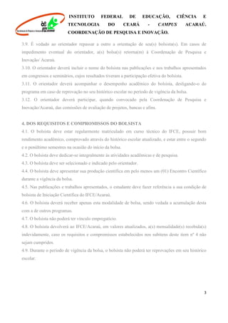 INSTITUTO FEDERAL DE EDUCAÇÃO, CIÊNCIA E
TECNOLOGIA DO CEARÁ - CAMPUS ACARAÚ.
COORDENAÇÃO DE PESQUISA E INOVAÇÃO.
3
3.9. É vedado ao orientador repassar a outro a orientação de seu(s) bolsista(s). Em casos de
impedimento eventual do orientador, a(s) bolsa(s) retorna(m) à Coordenação de Pesquisa e
Inovação/ Acaraú.
3.10. O orientador deverá incluir o nome do bolsista nas publicações e nos trabalhos apresentados
em congressos e seminários, cujos resultados tiveram a participação efetiva do bolsista.
3.11. O orientador deverá acompanhar o desempenho acadêmico do bolsista, desligando-o do
programa em caso de reprovação no seu histórico escolar no período de vigência da bolsa.
3.12. O orientador deverá participar, quando convocado pela Coordenação de Pesquisa e
Inovação/Acaraú, das comissões de avaliação de projetos, bancas e afins.
4. DOS REQUISITOS E COMPROMISSOS DO BOLSISTA
4.1. O bolsista deve estar regularmente matriculado em curso técnico do IFCE, possuir bom
rendimento acadêmico, comprovado através do histórico escolar atualizado, e estar entre o segundo
e o penúltimo semestres na ocasião do início da bolsa.
4.2. O bolsista deve dedicar-se integralmente às atividades acadêmicas e de pesquisa.
4.3. O bolsista deve ser selecionado e indicado pelo orientador.
4.4. O bolsista deve apresentar sua produção científica em pelo menos um (01) Encontro Científico
durante a vigência da bolsa.
4.5. Nas publicações e trabalhos apresentados, o estudante deve fazer referência a sua condição de
bolsista de Iniciação Científica do IFCE/Acaraú.
4.6. O bolsista deverá receber apenas esta modalidade de bolsa, sendo vedada a acumulação desta
com a de outros programas.
4.7. O bolsista não poderá ter vínculo empregatício.
4.8. O bolsista devolverá ao IFCE/Acaraú, em valores atualizados, a(s) mensalidade(s) recebida(s)
indevidamente, caso os requisitos e compromissos estabelecidos nos subitens deste item nº 4 não
sejam cumpridos.
4.9. Durante o período de vigência da bolsa, o bolsista não poderá ter reprovações em seu histórico
escolar.
 