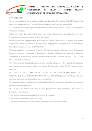 INSTITUTO FEDERAL DE EDUCAÇÃO, CIÊNCIA E
TECNOLOGIA DO CEARÁ - CAMPUS ACARAÚ.
COORDENAÇÃO DE PESQUISA E INOVAÇÃO.
4
5. DA SELEÇÃO
5.1. As solicitações de bolsa serão avaliadas pelo Conselho de Pesquisa do IFCE/Acaraú. Cada
projeto terá dois pareceristas. Os avaliadores não poderão estar inscritos para seleção.
5.2. O processo seletivo para provimento das bolsas elencadas no item nº 2.6 utilizará os seguintes
critérios de avaliação:
Análise do projeto de pesquisa. Esta etapa tem caráter eliminatório e classificatório. O projeto
deverá, obrigatoriamente, seguir o modelo do Anexo I;
Análise do currículo do pesquisador. Esta etapa terá caráter classificatório. A análise será feita de
acordo com a tabela de pontuação da Pró-reitoria de pesquisa e Inovação do IFCE mostrada no
Anexo II, referente ao período de 2010 a 2013.
5.3. Serão avaliados com notas de 0 (zero) a 10 (dez) os seguintes itens do projeto de pesquisa:
Resumo, Objetivos, Introdução e Justificativa, Revisão bibliográfica, Material e Métodos,
Cronograma de atividades do bolsista, Referências (conforme as normas da ABNT 2002 – NBR
6023) e Relevância científica.
5.3.1. O projeto será considerado aprovado caso obtenha pelo menos 60% (sessenta por cento) da
nota máxima, ou seja, deverá obter pelo menos 48 (quarenta e oito) dos 80 (oitenta) pontos
possíveis.
5.4. COM VISTAS A UMA MAIOR LISURA NA AVALIAÇÃO DOS PROJETOS, O
PESQUISADOR NÃO DEVERÁ IDENTIFICAR SEU PROJETO. Qualquer identificação do autor
no projeto acarretará sua eliminação no processo seletivo.
5.5. A nota final dos candidatos será obtida pela média das pontuações atribuídas ao projeto de
pesquisa e ao currículo Lattes.
5.6. Em caso de empate entre dois ou mais pesquisadores, terá preferência, para efeito de
desempate, o pesquisador:
a) que obtiver maior nota de avaliação do projeto de pesquisa;
b) que obtiver maior nota do currículo Lattes.
c) o pesquisador mais velho, considerando o seu ano, mês e dia de nascimento.
 
