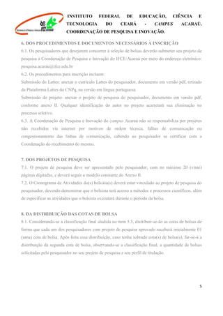 INSTITUTO FEDERAL DE EDUCAÇÃO, CIÊNCIA E
TECNOLOGIA DO CEARÁ - CAMPUS ACARAÚ.
COORDENAÇÃO DE PESQUISA E INOVAÇÃO.
5
6. DOS PROCEDIMENTOS E DOCUMENTOS NECESSÁRIOS À INSCRIÇÃO
6.1. Os pesquisadores que desejarem concorrer à seleção de bolsas deverão submeter seu projeto de
pesquisa à Coordenação de Pesquisa e Inovação do IFCE/Acaraú por meio do endereço eletrônico:
pesquisa.acarau@ifce.edu.br
6.2. Os procedimentos para inscrição incluem:
Submissão do Lattes: anexar o currículo Lattes do pesquisador, documento em versão pdf, retirado
da Plataforma Lattes do CNPq, na versão em língua portuguesa.
Submissão do projeto: anexar o projeto de pesquisa do pesquisador, documento em versão pdf,
conforme anexo II. Qualquer identificação do autor no projeto acarretará sua eliminação no
processo seletivo.
6.3. A Coordenação de Pesquisa e Inovação do campus Acaraú não se responsabiliza por projetos
não recebidos via internet por motivos de ordem técnica, falhas de comunicação ou
congestionamento das linhas de comunicação, cabendo ao pesquisador se certificar com a
Coordenação do recebimento do mesmo.
7. DOS PROJETOS DE PESQUISA
7.1. O projeto de pesquisa deve ser apresentado pelo pesquisador, com no máximo 20 (vinte)
páginas digitadas, e deverá seguir o modelo constante do Anexo II.
7.2. O Cronograma de Atividades do(s) bolsista(s) deverá estar vinculado ao projeto de pesquisa do
pesquisador, devendo demonstrar que o bolsista terá acesso a métodos e processos científicos, além
de especificar as atividades que o bolsista executará durante o período da bolsa.
8. DA DISTRIBUIÇÃO DAS COTAS DE BOLSA
8.1. Considerando-se a classificação final aludida no item 5.5, distribuir-se-ão as cotas de bolsas de
forma que cada um dos pesquisadores com projeto de pesquisa aprovado receberá inicialmente 01
(uma) cota de bolsa. Após feita essa distribuição, caso tenha sobrado cota(s) de bolsa(s), far-se-á a
distribuição da segunda cota de bolsa, observando-se a classificação final, a quantidade de bolsas
solicitadas pelo pesquisador no seu projeto de pesquisa e seu perfil de titulação.
 