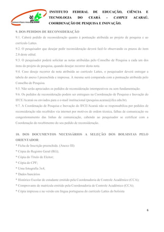 INSTITUTO FEDERAL DE EDUCAÇÃO, CIÊNCIA E
TECNOLOGIA DO CEARÁ - CAMPUS ACARAÚ.
COORDENAÇÃO DE PESQUISA E INOVAÇÃO.
6
9. DOS PEDIDOS DE RECONSIDERAÇÃO
9.1. Caberá pedido de reconsideração quanto à pontuação atribuída ao projeto de pesquisa e ao
currículo Lattes.
9.2. O pesquisador que desejar pedir reconsideração deverá fazê-lo observando os prazos do item
2.8 deste edital.
9.3. O pesquisador poderá solicitar as notas atribuídas pelo Conselho de Pesquisa a cada um dos
itens do projeto de pesquisa, quando desejar recorrer desta nota.
9.4. Caso deseje recorrer da nota atribuída ao currículo Lattes, o pesquisador deverá entregar a
tabela do anexo I preenchida e impressa. A mesma será comparada com a pontuação atribuída pelo
Conselho de Pesquisa.
9.5. Não serão apreciados os pedidos de reconsideração intempestivos ou sem fundamentação.
9.6. Os pedidos de reconsideração podem ser entregues na Coordenação de Pesquisa e Inovação do
IFCE/Acaraú ou enviados para o e-mail institucional (pesquisa.acarau@ifce.edu.br).
9.7. A Coordenação de Pesquisa e Inovação do IFCE/Acaraú não se responsabiliza por pedidos de
reconsideração não recebidos via internet por motivos de ordem técnica, falhas de comunicação ou
congestionamento das linhas de comunicação, cabendo ao pesquisador se certificar com a
Coordenação do recebimento do seu pedido de reconsideração.
10. DOS DOCUMENTOS NECESSÁRIOS A SELEÇÃO DOS BOLSISTAS PELO
ORIENTADOR:
* Ficha de Inscrição preenchida. (Anexo III)
* Cópia do Registro Geral (RG);
* Cópia do Título de Eleitor;
* Cópia do CPF;
* Uma fotografia 3x4;
* Dados bancários
* Histórico Escolar do estudante emitido pela Coordenadoria de Controle Acadêmico (CCA);
* Comprovante de matrícula emitido pela Coordenadoria de Controle Acadêmico (CCA);
* Cópia impressa e na versão em língua portuguesa do currículo Lattes do bolsista
 