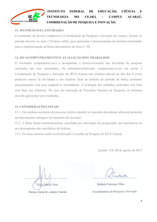 INSTITUTO FEDERAL DE EDUCAÇÃO, CIÊNCIA E
TECNOLOGIA DO CEARÁ - CAMPUS ACARAÚ.
COORDENAÇÃO DE PESQUISA E INOVAÇÃO.
7
11. DO INÍCIO DAS ATIVIDADES
O orientador do deverá comparecer à Coordenação de Pesquisa e Inovação do campus Acaraú no
período descrito no item 2.10 desse edital, para apresentar a documentação do bolsista selecionado
para a implementação da bolsa (documentos do item nº 10).
12. DO ACOMPANHAMENTO E AVALIAÇÃO DOS TRABALHOS
O orientador comprometer-se-á a acompanhar o desenvolvimento das atividades de pesquisa
realizadas por seus orientandos. Os orientadores/bolsistas comprometer-se-ão em enviar à
Coordenação de Pesquisa e Inovação do IFCE-Acaraú um relatório parcial ao fim dos 6 (seis)
primeiros meses de atividades e um relatório final ao término do período da bolsa, assinados
conjuntamente com seus respectivos orientadores. A avaliação dos trabalhos realizados será feita
com base nos relatórios. No caso da realização de Encontros Internos de Pesquisa, os bolsistas
deverão apresentar seus resultados.
13. CONSIDERAÇÕES FINAIS
13.1. Em nenhum momento do processo seletivo poderá ser anexado documento adicional posterior
aos documentos entregues no momento da inscrição.
13.2. A bolsa ficará automaticamente cancelada por solicitação do pesquisador, por desistência ou
por desempenho não satisfatório do bolsista.
13.3. Os casos omissos serão resolvidos pelo Conselho de Pesquisa do IFCE/Acaraú.
Acaraú - CE, 08 de agosto de 2013
 
