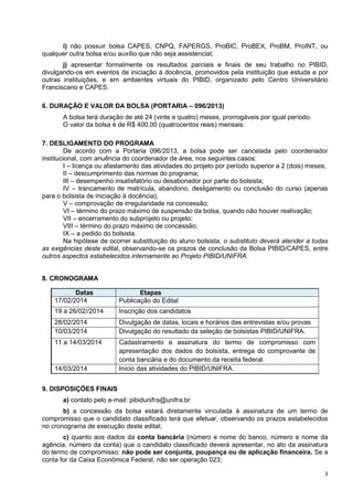 i) não possuir bolsa CAPES, CNPQ, FAPERGS, ProBIC, ProBEX, ProBM, ProINT, ou
qualquer outra bolsa e/ou auxílio que não seja assistencial;
j) apresentar formalmente os resultados parciais e finais de seu trabalho no PIBID,
divulgando-os em eventos de iniciação à docência, promovidos pela instituição que estuda e por
outras instituições, e em ambientes virtuais do PIBID, organizado pelo Centro Universitário
Franciscano e CAPES.
6. DURAÇÃO E VALOR DA BOLSA (PORTARIA – 096/2013)
A bolsa terá duração de até 24 (vinte e quatro) meses, prorrogáveis por igual período.
O valor da bolsa é de R$ 400,00 (quatrocentos reais) mensais.
7. DESLIGAMENTO DO PROGRAMA
De acordo com a Portaria 096/2013, a bolsa pode ser cancelada pelo coordenador
institucional, com anuência do coordenador de área, nos seguintes casos:
I – licença ou afastamento das atividades do projeto por período superior a 2 (dois) meses;
II – descumprimento das normas do programa;
III – desempenho insatisfatório ou desabonador por parte do bolsista;
IV – trancamento de matrícula, abandono, desligamento ou conclusão do curso (apenas
para o bolsista de iniciação à docência);
V – comprovação de irregularidade na concessão;
VI – término do prazo máximo de suspensão da bolsa, quando não houver reativação;
VII – encerramento do subprojeto ou projeto;
VIII – término do prazo máximo de concessão;
IX – a pedido do bolsista.
Na hipótese de ocorrer substituição do aluno bolsista, o substituto deverá atender a todas
as exigências deste edital, observando-se os prazos de conclusão da Bolsa PIBID/CAPES, entre
outros aspectos estabelecidos internamente ao Projeto PIBID/UNIFRA.
8. CRONOGRAMA
Datas
17/02/2014

Etapas
Publicação do Edital

19 a 26/02//2014

Inscrição dos candidatos

28/02/2014
10/03/2014

Divulgação de datas, locais e horários das entrevistas e/ou provas
Divulgação do resultado da seleção de bolsistas PIBID/UNIFRA.

11 a 14/03/2014

Cadastramento e assinatura do termo de compromisso com
apresentação dos dados do bolsista, entrega do comprovante de
conta bancária e do documento da receita federal.
Início das atividades do PIBID/UNIFRA.

14/03/2014
9. DISPOSIÇÕES FINAIS

a) contato pelo e-mail: pibidunifra@unifra.br
b) a concessão da bolsa estará diretamente vinculada à assinatura de um termo de
compromisso que o candidato classificado terá que efetuar, observando os prazos estabelecidos
no cronograma de execução deste edital;
c) quanto aos dados da conta bancária (número e nome do banco, número e nome da
agência, número da conta) que o candidato classificado deverá apresentar, no ato da assinatura
do termo de compromisso: não pode ser conjunta, poupança ou de aplicação financeira. Se a
conta for da Caixa Econômica Federal, não ser operação 023;
3

 