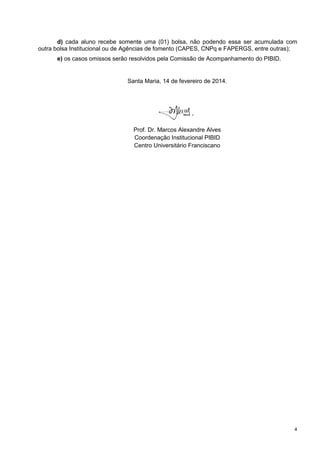 d) cada aluno recebe somente uma (01) bolsa, não podendo essa ser acumulada com
outra bolsa Institucional ou de Agências de fomento (CAPES, CNPq e FAPERGS, entre outras);
e) os casos omissos serão resolvidos pela Comissão de Acompanhamento do PIBID.

Santa Maria, 14 de fevereiro de 2014.

Prof. Dr. Marcos Alexandre Alves
Coordenação Institucional PIBID
Centro Universitário Franciscano

4

 