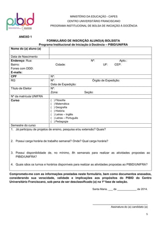 MINISTÉRIO DA EDUCAÇÃO - CAPES
CENTRO UNIVERSITÁRIO FRANCISCANO
PROGRAMA INSTITUCIONAL DE BOLSA DE INICIAÇÃO À DOCÊNCIA

ANEXO 1
FORMULÁRIO DE INSCRIÇÃO ALUNO(A) BOLSISTA
Programa Institucional de Iniciação à Docência – PIBID/UNIFRA
Nome do (a) aluno (a)
Data de Nascimento
Endereço: Rua:
Bairro:
Fones com DDD:
E-mails:
CPF
RG
Título de Eleitor
Nº da matrícula UNIFRA
Curso

Nº:
Cidade:

Nº:
Nº:
Data de Expedição:
Nº:
Zona:
(
(
(
(
(
(
(

UF:

Apto.:
CEP:

Órgão de Expedição:

Seção:

) Filosofia
) Matemática
) Geografia
) História
) Letras – Inglês
) Letras – Português
) Pedagogia

Semestre do curso
1. Já participou de projetos de ensino, pesquisa e/ou extensão? Quais?

2. Possui carga horária de trabalho semanal? Onde? Qual carga horária?

3. Possui disponibilidade de, no mínimo, 8h semanais para realizar as atividades propostas ao
PIBID/UNIFRA?
4. Quais sãos os turnos e horários disponíveis para realizar as atividades propostas ao PIBID/UNIFRA?
Comprometo-me com as informações prestadas neste formulário, bem como documentos anexados,
considerando sua veracidade, validade e implicações aos propósitos do PIBID do Centro
Universitário Franciscano, sob pena de ser desclassificado (a) na 1ª fase de seleção.
Santa Maria, ___ de _____________ de 2014.

_____________________________________
Assinatura do (a) candidato (a)
5

 
