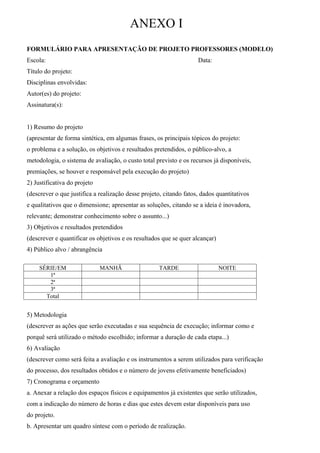 ANEXO I
FORMULÁRIO PARA APRESENTAÇÃO DE PROJETO PROFESSORES (MODELO)
Escola:                                                             Data:
Título do projeto:
Disciplinas envolvidas:
Autor(es) do projeto:
Assinatura(s):


1) Resumo do projeto
(apresentar de forma sintética, em algumas frases, os principais tópicos do projeto:
o problema e a solução, os objetivos e resultados pretendidos, o público-alvo, a
metodologia, o sistema de avaliação, o custo total previsto e os recursos já disponíveis,
premiações, se houver e responsável pela execução do projeto)
2) Justificativa do projeto
(descrever o que justifica a realização desse projeto, citando fatos, dados quantitativos
e qualitativos que o dimensione; apresentar as soluções, citando se a ideia é inovadora,
relevante; demonstrar conhecimento sobre o assunto...)
3) Objetivos e resultados pretendidos
(descrever e quantificar os objetivos e os resultados que se quer alcançar)
4) Público alvo / abrangência

     SÉRIE/EM                 MANHÃ                  TARDE                    NOITE
        1ª
        2ª
        3ª
       Total


5) Metodologia
(descrever as ações que serão executadas e sua sequência de execução; informar como e
porquê será utilizado o método escolhido; informar a duração de cada etapa...)
6) Avaliação
(descrever como será feita a avaliação e os instrumentos a serem utilizados para verificação
do processo, dos resultados obtidos e o número de jovens efetivamente beneficiados)
7) Cronograma e orçamento
a. Anexar a relação dos espaços físicos e equipamentos já existentes que serão utilizados,
com a indicação do número de horas e dias que estes devem estar disponíveis para uso
do projeto.
b. Apresentar um quadro síntese com o período de realização.
 