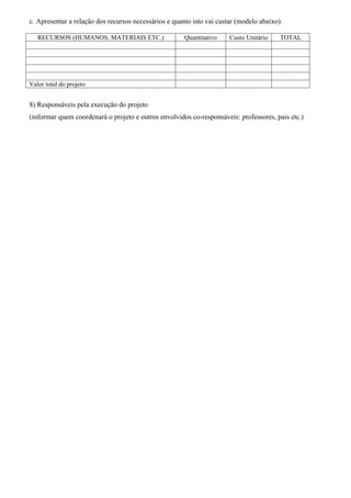 c. Apresentar a relação dos recursos necessários e quanto isto vai custar (modelo abaixo).

   RECURSOS (HUMANOS, MATERIAIS ETC.)                  Quantitativo    Custo Unitário    TOTAL




Valor total do projeto


8) Responsáveis pela execução do projeto
(informar quem coordenará o projeto e outros envolvidos co-responsáveis: professores, pais etc.)
 