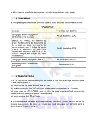 4.3 Em caso de empate terão prioridade candidatos que tenham maior idade.


     5. DOS PRAZOS

5.1 Os prazos previstos nesse processo seletivo estão descritos no calendário abaixo:

                                    CALENDÁRIO

Inscrição                                            17 a 23 de abril de 2012

Divulgação da classificação dos
                                                      Até 25 de abril de 2012
candidatos nesta chamada

Entrega, na PROEG, do histórico do
ensino fundamental e do documento, se
for o caso de aluno proveniente de
escola privada, com o timbre da escola
                                                      Até 26 de abril de 2012
privada e assinatura da autoridade
responsável atestando que o aluno foi
bolsista integral em função de baixa
renda familiar.

Divulgação do resultado pela CAPES                    Até 31 de julho de 2012

Aula inaugural na universidade
                                                        Setembro de 2012
portuguesa




     6. DOS BENEFÍCIOS:

6.1 Os candidatos selecionados para as bolsas e cuja indicação seja aprovada pela
CAPES terão direito a:
a) mensalidade de bolsa no valor de € 870,00;
b) auxílio-instalação de € 110,00 / mês, proporcional a um período de 12 meses;
c) duas cotas de US$ 1.706,00, uma no início da bolsa e outra no final, para auxílio
deslocamento (passagens aéreas internacionais);
d) seguro-saúde de € 70,00 / mês;

6.2 A mensalidade de bolsa acima descrita será concedida por um período de até 24
meses, dependendo do plano de estudo que será elaborado em conjunto com a
Instituição de Ensino no exterior.
 