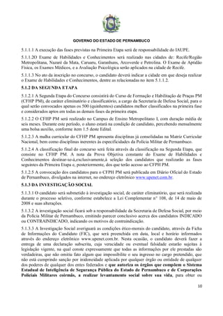 GOVERNO DO ESTADO DE PERNAMBUCO
10
5.1.1.1 A execução das fases previstas na Primeira Etapa será de responsabilidade do IAUPE.
5.1.1.2O Exame de Habilidades e Conhecimentos será realizado nas cidades de: Recife/Região
Metropolitana, Nazaré da Mata, Caruaru, Garanhuns, Arcoverde e Petrolina. O Exame de Aptidão
Física, os Exames Médicos, e a Avaliação Psicológica serão aplicados na cidade de Recife.
5.1.1.3 No ato da inscrição no concurso, o candidato deverá indicar a cidade em que deseja realizar
o Exame de Habilidades e Conhecimentos, dentre as relacionadas no item 5.1.1.2.
5.1.2 DA SEGUNDA ETAPA
5.1.2.1 A Segunda Etapa do Concurso consistirá do Curso de Formação e Habilitação de Praças PM
(CFHP PM), de caráter eliminatório e classificatório, a cargo da Secretaria de Defesa Social, para o
qual serão convocados apenas os 500 (quinhentos) candidatos melhor classificados na primeira fase
e considerados aptos em todas as demais fases da primeira etapa.
5.1.2.2 O CFHP PM será realizado no Campus de Ensino Metropolitano I, com duração média de
seis meses. Durante este período, o aluno estará na condição de candidato, percebendo mensalmente
uma bolsa auxílio, conforme item 1.5 deste Edital.
5.1.2.3 A malha curricular do CFHP PM apresenta disciplinas já consolidadas na Matriz Curricular
Nacional, bem como disciplinas inerentes às especificidades da Polícia Militar de Pernambuco.
5.1.2.4 A classificação final do concurso será feita através da classificação na Segunda Etapa, que
consiste no CFHP PM. A nota da Prova Objetiva constante do Exame de Habilidades e
Conhecimentos destinar-se-á,exclusivamente,à seleção dos candidatos que realizarão as fases
seguintes da Primeira Etapa e, posteriormente, dos que terão acesso ao CFPH PM.
5.1.2.5 A convocação dos candidatos para o CFPH PM será publicada em Diário Oficial do Estado
de Pernambuco, divulgados na internet, no endereço eletrônico www.upenet.com.br.
5.1.3 DA INVESTIGAÇÃO SOCIAL
5.1.3.1 O candidato será submetido à investigação social, de caráter eliminatório, que será realizada
durante o processo seletivo, conforme estabelece a Lei Complementar n° 108, de 14 de maio de
2008 e suas alterações.
5.1.3.2 A investigação social ficará sob a responsabilidade da Secretaria de Defesa Social, por meio
da Polícia Militar de Pernambuco, emitindo parecer conclusivo acerca dos candidatos INDICADO
ou CONTRAINDICADO, indicando os motivos de contraindicação.
5.1.3.3 A Investigação Social averiguará as condições ético-morais do candidato, através da Ficha
de Informações do Candidato (FIC), que será preenchida em data, local e horário informados
através do endereço eletrônico www.upenet.com.br. Nesta ocasião, o candidato deverá fazer a
entrega de uma declaração subscrita, cuja veracidade ou eventual falsidade estarão sujeitas à
legislação vigente, na qual conste expressamente que todas as informações por ele prestadas são
verdadeiras, que não omitiu fato algum que impossibilite o seu ingresso no cargo pretendido, que
não está cumprindo sanção por inidoneidade aplicada por qualquer órgão ou entidade de qualquer
dos poderes de qualquer dos entes federados e que autoriza os órgãos que compõem o Sistema
Estadual de Inteligência de Segurança Pública do Estado de Pernambuco e de Corporações
Policiais Militares coirmãs, a realizar levantamento social sobre sua vida, para obter ou
 