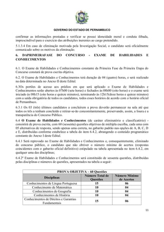 GOVERNO DO ESTADO DE PERNAMBUCO
11
confirmar as informações prestadas e verificar se possui idoneidade moral e conduta ilibada,
imprescindível para o exercício das atribuições inerentes ao cargo pretendido.
5.1.3.4 Em caso de eliminação motivada pela Investigação Social, o candidato será oficialmente
comunicado sobre os motivos da eliminação.
6. DAPRIMEIRAFASE DO CONCURSO - EXAME DE HABILIDADES E
CONHECIMENTOS
6.1. O Exame de Habilidades e Conhecimentos constante da Primeira Fase da Primeira Etapa do
Concurso constará de prova escrita objetiva.
6.2. O Exame de Habilidades e Conhecimentos terá duração de 04 (quatro) horas, e será realizado
na data determinada no Anexo II deste Edital.
6.3Os portões de acesso aos prédios em que será aplicado o Exame de Habilidades e
Conhecimentos serão abertos às 07h00 (sete horas) e fechados às 08h00 (oito horas) e o exame será
iniciado às 08h15 (oito horas e quinze minutos), terminando às 12h15(doze horas e quinze minutos)
com a saída obrigatória de todos os candidatos, todos esses horários de acordo com o horário oficial
de Pernambuco.
6.3.1 Os 03 (três) últimos candidatos a concluírem a prova deverão permanecer na sala até que
todos os três a tenham concluído e retirar-se-ão concomitantemente, preservando, assim, a lisura e a
transparência do Concurso Público.
6.4 O Exame de Habilidades e Conhecimentos (de caráter eliminatório e classificatório) -
consistirá de prova escrita, com 60 (sessenta) questões objetivas de múltipla escolha, cada uma com
05 alternativas de resposta, sendo apenas uma correta, no gabarito padrão nas opções de A, B, C, D
e E, distribuídas conforme estabelece a tabela do item 6.4.2, abrangendo o conteúdo programático
constante do Anexo I deste Edital.
6.4.1 Será reprovado no Exame de Habilidades e Conhecimentos e, consequentemente, eliminado
do concurso público, o candidato que não obtiver o número mínimo de acertos (respostas
coincidentes com o gabarito oficial definitivo) estipulado na tabela apresentada no item 6.4.2, em
qualquer uma das disciplinas;
6.4.2º Exame de Habilidades e Conhecimentos será constituído de sessenta questões, distribuídas
pelas disciplinas e números de questões, apresentados na tabela a seguir:
PROVA OBJETIVA – 60 Questões
Disciplinas
Número Total de
Questões
Número Mínimo
de Acertos
Conhecimentos de Língua Portuguesa 15 06
Conhecimento de Matemática 10 04
Conhecimentos de Geografia 10 04
Conhecimentos de História 10 04
Conhecimentos de Direitos e Garantias
Fundamentais
15 06
 