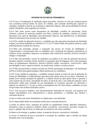 GOVERNO DO ESTADO DE PERNAMBUCO
13
6.4.14 Caso a Coordenação de Aplicação julgue necessário, inclusive no caso de comparecimento
com ocorrência policial dentro do prazo de validade, será realizada identificação especial no
candidato, mediante coleta de sua assinatura e impressões digitais, além da possibilidade do devido
registro fotográfico, para segurança do certame.
6.4.15 Não serão aceitos como documentos de identidade: certidões de nascimento, títulos
eleitorais, carteiras de motorista (modelo sem foto), carteiras de estudante, carteiras ou crachás
funcionais sem valor de identidade, nem documentos ilegíveis, não-identificáveis ou danificados,
além dos documentos fora do prazo de validade.
6.4.16 Por ocasião de aplicação da prova, o candidato que não apresentar documento de identidade
original, nas formas definidas nos subitens 6.4.12 e 6.4.13 deste Edital, não poderá realizá-la, sendo
automaticamente excluído do concurso.
6.4.17Não será permitida, durante a realização das provas do Exame de Habilidades e
Conhecimentos, a comunicação entre os candidatos nem a utilização de máquinas calculadoras ou
similares, livros, anotações, impressos, ou qualquer outro material de consulta, inclusive consulta a
códigos e à legislação.
6.4.18 Não será permitido o acesso de candidatos aos prédios ou às salas de aplicação das provas
portando capacete, mochilas, bolsas, pochete ou quaisquer tipos de bagagens, bem como quaisquer
armas ou equipamentos eletrônicos, inclusive telefone celular, smartphone, smartwatches, ainda
que desligado e sem a respectiva bateria, ou usando boné, relógio ou óculos escuros.
6.4.19 Não será permitido a nenhum servidor do IAUPE participante da aplicação e da fiscalização
da Prova receber para guarda qualquer objeto pertencente aos candidatos.
6.4.20. Como medida de segurança, o candidato somente poderá se retirar da sala de aplicação do
Exame de Habilidades e Conhecimentos após decorridas quatro horas do seu início. Entretanto, só
poderá levar consigo anotações do gabarito e o caderno de provas após quatro horas e quarenta e
cinco minutos do seu início, entregando em mãos, ao fiscal de sala, o seu cartão de respostas, único
instrumento válido para avaliação do seu desempenho no Concurso, devendo ser observado o
disposto no subitem 6.3.1 no que se refere à permanência dos 03 (três) últimos candidatos na sala,
até que todos estes tenham terminado a prova.
6.4.21 Terá sua prova anulada e será automaticamente eliminado do concurso, sem prejuízo das
sanções (penalidades) civis, administrativas e penais pertinentes, o candidato que, durante a
realização da prova:
a) usar ou tentar usar meios fraudulentos ou ilegais para a sua realização;
b) for surpreendido dando ou recebendo auxílio para a execução da prova;
c) portar ou utilizar livros, máquinas de calcular ou equipamento similar, aparelhos eletrônicos,
dicionários, notas ou impressos, telefone celular, smartphone, smartwatches, gravador, receptor ou
pagers, qualquer tipo de arma, ou ainda que se comunicar com outro candidato;
d) abster-se de entregar, a qualquer tempo, os materiais da prova, necessários à avaliação;
e) retiver os materiais da prova necessários à avaliação do candidato, após o término do tempo
destinado para a sua realização;
 