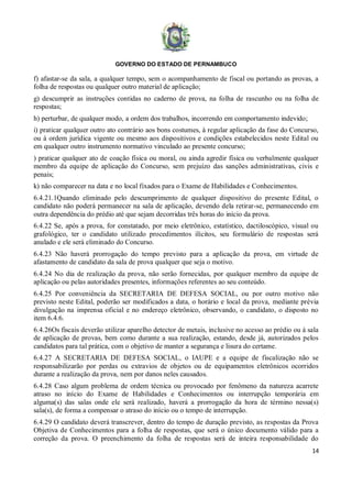 GOVERNO DO ESTADO DE PERNAMBUCO
14
f) afastar-se da sala, a qualquer tempo, sem o acompanhamento de fiscal ou portando as provas, a
folha de respostas ou qualquer outro material de aplicação;
g) descumprir as instruções contidas no caderno de prova, na folha de rascunho ou na folha de
respostas;
h) perturbar, de qualquer modo, a ordem dos trabalhos, incorrendo em comportamento indevido;
i) praticar qualquer outro ato contrário aos bons costumes, à regular aplicação da fase do Concurso,
ou à ordem jurídica vigente ou mesmo aos dispositivos e condições estabelecidos neste Edital ou
em qualquer outro instrumento normativo vinculado ao presente concurso;
) praticar qualquer ato de coação física ou moral, ou ainda agredir física ou verbalmente qualquer
membro da equipe de aplicação do Concurso, sem prejuízo das sanções administrativas, civis e
penais;
k) não comparecer na data e no local fixados para o Exame de Habilidades e Conhecimentos.
6.4.21.1Quando eliminado pelo descumprimento de qualquer dispositivo do presente Edital, o
candidato não poderá permanecer na sala de aplicação, devendo dela retirar-se, permanecendo em
outra dependência do prédio até que sejam decorridas três horas do início da prova.
6.4.22 Se, após a prova, for constatado, por meio eletrônico, estatístico, dactiloscópico, visual ou
grafológico, ter o candidato utilizado procedimentos ilícitos, seu formulário de respostas será
anulado e ele será eliminado do Concurso.
6.4.23 Não haverá prorrogação do tempo previsto para a aplicação da prova, em virtude de
afastamento de candidato da sala de prova qualquer que seja o motivo.
6.4.24 No dia de realização da prova, não serão fornecidas, por qualquer membro da equipe de
aplicação ou pelas autoridades presentes, informações referentes ao seu conteúdo.
6.4.25 Por conveniência da SECRETARIA DE DEFESA SOCIAL, ou por outro motivo não
previsto neste Edital, poderão ser modificados a data, o horário e local da prova, mediante prévia
divulgação na imprensa oficial e no endereço eletrônico, observando, o candidato, o disposto no
item 6.4.6.
6.4.26Os fiscais deverão utilizar aparelho detector de metais, inclusive no acesso ao prédio ou à sala
de aplicação de provas, bem como durante a sua realização, estando, desde já, autorizados pelos
candidatos para tal prática, com o objetivo de manter a segurança e lisura do certame.
6.4.27 A SECRETARIA DE DEFESA SOCIAL, o IAUPE e a equipe de fiscalização não se
responsabilizarão por perdas ou extravios de objetos ou de equipamentos eletrônicos ocorridos
durante a realização da prova, nem por danos neles causados.
6.4.28 Caso algum problema de ordem técnica ou provocado por fenômeno da natureza acarrete
atraso no início do Exame de Habilidades e Conhecimentos ou interrupção temporária em
alguma(s) das salas onde ele será realizado, haverá a prorrogação da hora de término nessa(s)
sala(s), de forma a compensar o atraso do início ou o tempo de interrupção.
6.4.29 O candidato deverá transcrever, dentro do tempo de duração previsto, as respostas da Prova
Objetiva de Conhecimentos para a folha de respostas, que será o único documento válido para a
correção da prova. O preenchimento da folha de respostas será de inteira responsabilidade do
 