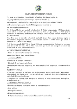 GOVERNO DO ESTADO DE PERNAMBUCO
17
7.8 Ao se apresentar para o Exame Médico, o Candidato deverá estar munido de:
a) Qualquer documentação de identificação prevista no item 6.4.12;
b) uma foto 3x4, com fundo branco, recente, colorida, de frente, com cabeça descoberta;
c) documento original de sua situação Militar, para sexo masculino; e,
d) Os exames solicitados no item 7.3.
7.9 O Exame Médico será realizado pela Comissão de Saúde, designada pelo IAUPE, através do
exame clínico e análise dos exames, constantes do item 7.3, que emitirá, ao final, parecer
conclusivo de aptidão ou inaptidão de cada candidato, assinado pelos médicos integrantes da
referida Comissão.
7.9.1 Nos casos de inaptidão, a Comissão de Saúde deverá fazer constar de forma legível e
fundamentada, no parecer conclusivo, quais as razões técnicas de caráter médico que tornam o
candidato INAPTO no Exame Médico.
7.10 Será considerado INAPTO no Exame Médico, e consequentemente eliminado do concurso,
além do descrito nos itens 7.11 a 7.14, o candidato que incidir em quaisquer das causas de
incapacidade de saúde especificadas abaixo:
a) PATOLOGIAS ORTOPÉDICAS
- Cifose ou Escoliose (Desvio da coluna vertebral);
- Desvio no eixo dos MMII (valgo ou varo);
- Assimetria de MMII;
- Amputação de membros e segmentos;
- Limitação de movimentos articulares;
- Deformidades articulares, compatíveis com doenças reumáticas (Osteoporose, Artrite Reumatoide
etc.).
b) ODONTOLÓGICAS
- Processo infeccioso da cavidade oral (Pericoronarite, Fistula Buco-Sinusal, Osteomielite,
Abscessos de uma forma geral, Piorréia Alvelolar, etc.), processos avançados de disfunção da
Articulação Têmporo Mandibular;
- Neoplasias da cavidade oral (benignas ou malignas) e lesões cancerizáveis (Leucoplasias,
Hiperqueratose, etc.).
c) OTORRINOLARINGOLÓGICAS
- Perfuração do tímpano, quando não tratada, ou tratada sem sucesso;
- Otite crônica;
- Sinusopatias crônicas;
- Hipertrofia dos cornetos;
- Déficit auditivo fora dos limites da normalidade na impedanciometria;
 