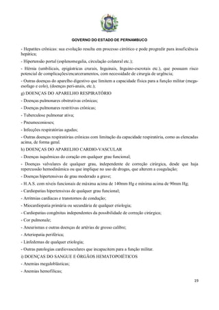 GOVERNO DO ESTADO DE PERNAMBUCO
19
- Hepatites crônicas: sua evolução resulta em processo cirrótico e pode progredir para insuficiência
hepática;
- Hipertensão portal (esplenomegalia, circulação colateral etc.);
- Hérnia (umbilicais, epigástricas crurais, Inguinais, Inguino-escrotais etc.), que possuam risco
potencial de complicações/encarceramentos, com necessidade de cirurgia de urgência;
- Outras doenças do aparelho digestivo que limitem a capacidade física para a função militar (mega-
esofago e colo), (doenças peri-anais, etc.);
g) DOENÇAS DO APARELHO RESPIRATÓRIO
- Doenças pulmonares obstrutivas crônicas;
- Doenças pulmonares restritivas crônicas;
- Tuberculose pulmonar ativa;
- Pneumoconioses;
- Infecções respiratórias agudas;
- Outras doenças respiratórias crônicas com limitação da capacidade respiratória, como as elencadas
acima, de forma geral.
h) DOENÇAS DO APARELHO CARDIO-VASCULAR
- Doenças isquêmicas do coração em qualquer grau funcional;
- Doenças valvulares de qualquer grau, independente de correção cirúrgica, desde que haja
repercussão hemodinâmica ou que implique no uso de drogas, que alterem a coagulação;
- Doenças hipertensivas de grau moderado a grave;
- H.A.S. com níveis funcionais de máxima acima de 140mm Hg e mínima acima de 90mm Hg;
- Cardiopatias hipertensivas de qualquer grau funcional;
- Arritmias cardíacas e transtornos de condução;
- Miocardiopatia primária ou secundária de qualquer etiologia;
- Cardiopatias congênitas independentes da possibilidade de correção cirúrgica;
- Cor pulmonale;
- Aneurismas e outras doenças de artérias de grosso calibre;
- Arteriopatia periférica;
- Linfedemas de qualquer etiologia;
- Outras patologias cardiovasculares que incapacitem para a função militar.
i) DOENÇAS DO SANGUE E ÓRGÃOS HEMATOPOIÉTICOS
- Anemias megaloblásticas;
- Anemias hemofílicas;
 