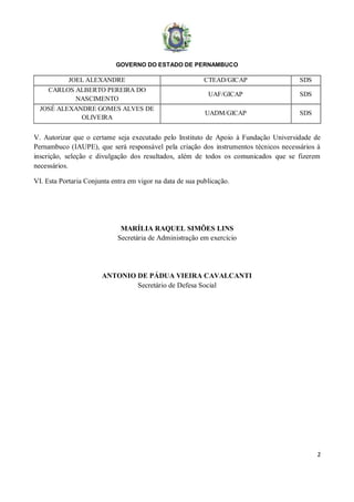 GOVERNO DO ESTADO DE PERNAMBUCO
2
JOEL ALEXANDRE CTEAD/GICAP SDS
CARLOS ALBERTO PEREIRA DO
NASCIMENTO
UAF/GICAP SDS
JOSÉ ALEXANDRE GOMES ALVES DE
OLIVEIRA
UADM/GICAP SDS
V. Autorizar que o certame seja executado pelo Instituto de Apoio à Fundação Universidade de
Pernambuco (IAUPE), que será responsável pela criação dos instrumentos técnicos necessários à
inscrição, seleção e divulgação dos resultados, além de todos os comunicados que se fizerem
necessários.
VI. Esta Portaria Conjunta entra em vigor na data de sua publicação.
MARÍLIA RAQUEL SIMÕES LINS
Secretária de Administração em exercício
ANTONIO DE PÁDUA VIEIRA CAVALCANTI
Secretário de Defesa Social
 