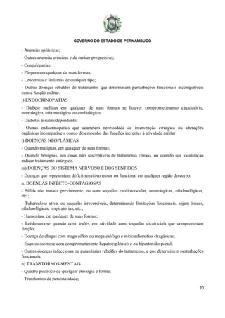 GOVERNO DO ESTADO DE PERNAMBUCO
20
- Anemias aplásticas;
- Outras anemias crônicas e de caráter progressivo;
- Coagulopatias;
- Púrpura em qualquer de suas formas;
- Leucemias e linfomas de qualquer tipo;
- Outras doenças rebeldes de tratamento, que determinem perturbações funcionais incompatíveis
com a função militar.
j) ENDOCRINOPATIAS
- Diabete mellitus em qualquer de suas formas se houver comprometimento circulatório,
neurológico, oftalmológico ou cardiológico;
- Diabetes insulinodependente;
- Outras endocrinopatias que acarretem necessidade de intervenção cirúrgica ou alterações
orgânicas incompatíveis com o desempenho das funções inerentes à atividade militar.
l) DOENÇAS NEOPLÁSICAS
- Quando malignas, em qualquer de suas formas;
- Quando benignas, nos casos não susceptíveis de tratamento clínico, ou quando sua localização
indicar tratamento cirúrgico.
m) DOENÇAS DO SISTEMA NERVOSO E DOS SENTIDOS
- Doenças que representem déficit sensitivo motor ou funcional em qualquer região do corpo.
n. DOENÇAS INFÉCTO-CONTAGIOSAS
- Sífilis não tratada previamente, ou com sequelas cardiovascular, neurológicas, oftalmológicas,
etc.;
- Tuberculose ativa, ou sequelas irreversíveis, determinando limitações funcionais, sejam ósseas,
oftalmológicas, respiratórias, etc.;
- Hanseníase em qualquer de suas formas;
- Leishmaniose quando com lesões em atividade com sequelas cicatriciais que comprometam
função;
- Doença de chagas com mega cólon ou mega esôfago e miocardiopatias chagásicas;
- Esquistossomose com comprometimento hepatoesplênico e ou hipertensão portal;
- Outras doenças infecciosas ou parasitárias rebeldes do tratamento, e que determinem perturbações
funcionais.
o) TRANSTORNOS MENTAIS
- Quadro psicótico de qualquer etiologia e forma;
- Transtornos de personalidade;
 
