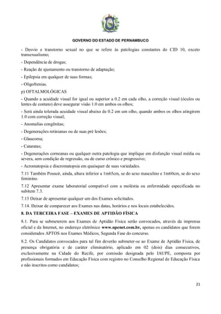 GOVERNO DO ESTADO DE PERNAMBUCO
21
- Desvio e transtorno sexual no que se refere às patologias constantes do CID 10, exceto
transexualismo;
- Dependência de drogas;
- Reação de ajustamento ou transtorno de adaptação;
- Epilepsia em qualquer de suas formas;
- Oligofrenias.
p) OFTALMOLÓGICAS
- Quando a acuidade visual for igual ou superior a 0.2 em cada olho, a correção visual (óculos ou
lentes de contato) deve assegurar visão 1.0 em ambos os olhos;
- Será ainda tolerada acuidade visual abaixo de 0.2 em um olho, quando ambos os olhos atingirem
1.0 com correção visual;
- Anomalias congênitas;
- Degenerações retinianas ou de suas pré lesões;
- Glaucoma;
- Cataratas;
- Degenerações corneanas ou qualquer outra patologia que implique em disfunção visual média ou
severa, sem condição de regressão, ou de curso crônico e progressivo;
- Acromatopsia e discromatopsia em quaisquer de suas variedades.
7.11 Também Possuir, ainda, altura inferior a 1m65cm, se do sexo masculino e 1m60cm, se do sexo
feminino.
7.12 Apresentar exame laboratorial compatível com a moléstia ou enfermidade especificada no
subitem 7.3.
7.13 Deixar de apresentar qualquer um dos Exames solicitados.
7.14. Deixar de comparecer aos Exames nas datas, horários e nos locais estabelecidos.
8. DA TERCEIRA FASE – EXAMES DE APTIDÃO FÍSICA
8.1. Para se submeterem aos Exames de Aptidão Física serão convocados, através da imprensa
oficial e da Internet, no endereço eletrônico www.upenet.com.br, apenas os candidatos que forem
considerados APTOS nos Exames Médicos, Segunda Fase do concurso.
8.2. Os Candidatos convocados para tal fim deverão submeter-se ao Exame de Aptidão Física, de
presença obrigatória e de caráter eliminatório, aplicado em 02 (dois) dias consecutivos,
exclusivamente na Cidade do Recife, por comissão designada pelo IAUPE, composta por
profissionais formados em Educação Física com registro no Conselho Regional de Educação Física
e não inscritos como candidatos;
 