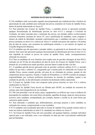 GOVERNO DO ESTADO DE PERNAMBUCO
22
8.3 Os candidatos serão convocados segundo uma programação que estabelecerá dias e horários de
apresentação de cada candidato para realização das provas constantes do Exame de Aptidão Física,
dentro do período determinado no Anexo II.
8.4. Para participar dos Exames de Aptidão Física, o candidato deverá se apresentar portando
qualquer documentação de identificação prevista no item 6.4.12 e entregar à Comissão de
Avaliação, nas datas marcadas para a realização das provas, um atestado médico exclusivamente
conforme formulário constante do Anexo IV, com a qualificação do candidato, nome completo e
número da cédula de identidade, atestando explicitamente que o candidato está apto a realizar as
provas constantes no item 8.16 e critérios do Anexo V, emitido num prazo não superior a 30 (trinta)
dias da data do exame, com assinatura do cardiologista emitente e o seu número de registro no
Conselho Regional de Medicina.
8.4.1 O candidato que não apresentar o atestado médico, ou apresentá-lo em desacordo com o item
anterior, bem como não apresentar qualquer documentação de identificação prevista no item 6.4.12,
será impedido de realizar as provas do exame de aptidão física, sendo, consequentemente,
eliminado do concurso.
8.4.2 Para as candidatas do sexo feminino será exigido teste de gravidez (dosagem de beta HCG),
realizado em até 30 dias de antecedência da data de início dos Exames de Aptidão Física, com a
intenção de, na existência de estado gravídico, prevenir danos à saúde da mãe e do feto.
8.5. A candidata grávida deverá apresentar teste de gravidez conforme subitem 8.4.2 e o atestado
médico de que trata o subitem 8.2, assegurando que a mesma pode ser submetida aos Exames de
Aptidão Física, mesmo estando grávida, sob pena de ser eliminada do certame, quando do não
cumprimento desses requisitos, ficando o Estado de Pernambuco e o IAUPE eximidos de qualquer
responsabilidade, por eventuais problemas decorrentes da omissão da candidata, quanto à sua
condição de grávida, ou das informações constantes da declaração médica supracitada.
8.6. O Exame de Aptidão Física será composto pelas provas descritas no item 8.16 e critérios
estabelecidos no Anexo V.
8.7. O Exame de Aptidão Física deverá ser filmado pelo IAUPE, na condição de executora do
certame, para total transparência do seu resultado.
8.8. Não será permitido o uso de meios, peças, equipamentos ou artifícios que visem à melhoria do
desempenho do candidato, tais como blocos de partida, sapatilhas de prego, ajuda de outras pessoas,
inclusive outro candidato, acompanhando, por exemplo, durante a corrida ou de outra forma que
caracterize ajuda externa.
8.9. Será eliminado o candidato que, deliberadamente, provoque prejuízo a outro candidato na
realização dos exames, comprometendo os seus resultados.
8.10. O candidato será considerado aprovado no Exame de Aptidão Física quando realizar todos os
testes nos índices estabelecidos no item 8.16, atendendo aos critérios no Anexo V.
8.11. No Exame de Aptidão Física não será concedida, sob qualquer hipótese, condição individual
especial para a sua realização, nem a sua realização em data que não a previamente estabelecida
para tal finalidade.
 
