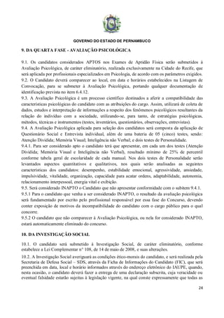GOVERNO DO ESTADO DE PERNAMBUCO
24
9. DA QUARTA FASE - AVALIAÇÃO PSICOLÓGICA
9.1. Os candidatos considerados APTOS nos Exames de Aptidão Física serão submetidos à
Avaliação Psicológica, de caráter eliminatório, realizada exclusivamente na Cidade do Recife, que
será aplicada por profissionais especializados em Psicologia, de acordo com os parâmetros exigidos.
9.2. O Candidato deverá comparecer ao local, em data e horários estabelecidos na Listagem de
Convocação, para se submeter à Avaliação Psicológica, portando qualquer documentação de
identificação prevista no item 6.4.12.
9.3. A Avaliação Psicológica é um processo científico destinados a aferir a compatibilidade das
características psicológicas do candidato com as atribuições do cargo. Assim, utilizará de coleta de
dados, estudos e interpretação de informações a respeito dos fenômenos psicológicos resultantes da
relação do indivíduo com a sociedade, utilizando-se, para tanto, de estratégias psicológicas,
métodos, técnicas e instrumentos (testes, inventários, questionários, observações, entrevistas).
9.4. A Avaliação Psicológica aplicada para seleção dos candidatos será composta da aplicação de
Questionário Social e Entrevista individual, além de uma bateria de 05 (cinco) testes, sendo:
Atenção Dividida; Memória Visual; Inteligência não Verbal; e dois testes de Personalidade.
9.4.1. Para ser considerado apto o candidato terá que apresentar, em cada um dos testes (Atenção
Dividida; Memória Visual e Inteligência não Verbal), resultado mínimo de 25% de percentil
conforme tabela geral de escolaridade de cada manual. Nos dois testes de Personalidade serão
levantados aspectos quantitativos e qualitativos, nos quais serão analisadas as seguintes
características dos candidatos: desempenho, estabilidade emocional, agressividade, ansiedade,
impulsividade, vitalidade, organização, capacidade para acatar ordens, adaptabilidade, autonomia,
relacionamento interpessoal, energia vital e exibição.
9.5. Será considerado INAPTO o Candidato que não apresentar conformidade com o subitem 9.4.1.
9.5.1 Para o candidato que venha a ser considerado INAPTO, o resultado da avaliação psicológica
será fundamentado por escrito pelo profissional responsável por essa fase do Concurso, devendo
conter exposição de motivos da incompatibilidade do candidato com o cargo público para o qual
concorre.
9.5.2 O candidato que não comparecer à Avaliação Psicológica, ou nela for considerado INAPTO,
estará automaticamente eliminado do concurso.
10. DA INVESTIGAÇÃO SOCIAL
10.1. O candidato será submetido à Investigação Social, de caráter eliminatório, conforme
estabelece a Lei Complementar n° 108, de 14 de maio de 2008, e suas alterações.
10.2. A Investigação Social averiguará as condições ético-morais do candidato, e será realizada pela
Secretaria de Defesa Social – SDS, através da Ficha de Informações do Candidato (FIC), que será
preenchida em data, local e horário informados através do endereço eletrônico do IAUPE, quando,
nesta ocasião, o candidato deverá fazer a entrega de uma declaração subscrita, cuja veracidade ou
eventual falsidade estarão sujeitas à legislação vigente, na qual conste expressamente que todas as
 
