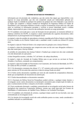 GOVERNO DO ESTADO DE PERNAMBUCO
25
informações por ele prestadas são verdadeiras, que não omitiu fato algum que impossibilite o seu
ingresso no cargo pretendido, que não está cumprindo sanção por inidoneidade aplicada por
qualquer órgão ou entidade de qualquer dos poderes de qualquer dos entes federados e que autoriza
os órgãos que compõem o Sistema estadual de Inteligência de Segurança Pública do Estado de
Pernambuco e de Corporações Militares coirmãs a realizar levantamento social sobre sua vida, para
obter ou confirmar as informações prestadas e verificar se possui idoneidade moral e conduta
ilibada, imprescindíveis para o exercício das atribuições inerentes ao cargo pretendido.
10.3 O candidato convocado para o curso de formação deverá apresentar, no momento definido no
endereço eletrônico da IAUPE, os originais e cópias autenticadas dos seguintes documentos, todos
indispensáveis ao prosseguimento da investigação social:
a) original e cópia da certidão de antecedentes criminais expedida pela Polícia Federal e pela Polícia
Civil dos Estados ou do Distrito Federal onde o candidato reside e residiu nos últimos 05 (cinco)
anos;
b) original e cópia do Título de Eleitor e do comprovante de quitação com a Justiça Eleitoral;
c) original e cópia dos documentos que comprovem estar em dia com suas obrigações militares e
não estar isento para o Serviço Militar;
d) certidões de antecedentes das Justiças Federal e Estadual que comprovem não estar condenado
e/ou não denunciado em ação penal;
e) duas fotografias recentes, coloridas, 5x7, de frente e de cabeça descoberta;
f) original e cópia do Atestado de Conduta Militar para os que servem ou serviram às Forças
Armadas e Auxiliares, constando seu comportamento;
g) original e cópia da Certidão de Nascimento e/ou Casamento, da Carteira de Identidade, do CPF e
do Cartão do PIS ou PASEP, se cadastrado;
10.3.1 Os documentos constantes das alíneas “a” e “d” somente serão aceitos quando expedidos no
prazo máximo de 90 (noventa) dias anteriores à data de entrega fixada em edital.
10.3.2 Serão aceitos documentos expedidos por meio da rede mundial de computadores (Internet),
desde que acompanhados de mecanismo de autenticação.
10.3.3 Serão desconsiderados os documentos rasurados.
10.4 A Secretaria de Defesa Social de Pernambuco poderá solicitar, a qualquer tempo durante a
investigação social, outros documentos ou declarações necessários para comprovação de dados ou
para o esclarecimento de fatos e situações envolvendo o candidato.
10.5 Será considerado eliminado o candidato contraindicado na investigação social pelos Setores de
Inteligência das respectivas Corporações Militares, mesmo que esteja aprovado nos Exames de
Habilidades e Conhecimentos, de Aptidão Física, Médicos e na Avaliação Psicológica.
10.5.1 O candidato será eliminado do certame, a qualquer tempo a partir de sua inscrição, caso seja
contraindicado na investigação social.
10.6 Ao término da investigação social não serão atribuídos pontos ou notas, sendo considerado o
candidato indicado ou contraindicado.
 