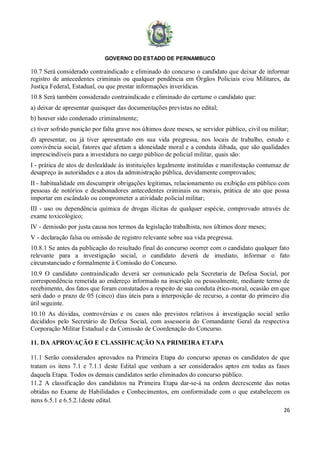 GOVERNO DO ESTADO DE PERNAMBUCO
26
10.7 Será considerado contraindicado e eliminado do concurso o candidato que deixar de informar
registro de antecedentes criminais ou qualquer pendência em Órgãos Policiais e/ou Militares, da
Justiça Federal, Estadual, ou que prestar informações inverídicas.
10.8 Será também considerado contraindicado e eliminado do certame o candidato que:
a) deixar de apresentar quaisquer das documentações previstas no edital;
b) houver sido condenado criminalmente;
c) tiver sofrido punição por falta grave nos últimos doze meses, se servidor público, civil ou militar;
d) apresentar, ou já tiver apresentado em sua vida pregressa, nos locais de trabalho, estudo e
convivência social, fatores que afetam a idoneidade moral e a conduta ilibada, que são qualidades
imprescindíveis para a investidura no cargo público de policial militar, quais são:
I - prática de atos de deslealdade às instituições legalmente instituídas e manifestação contumaz de
desapreço às autoridades e a atos da administração pública, devidamente comprovados;
II - habitualidade em descumprir obrigações legítimas, relacionamento ou exibição em público com
pessoas de notórios e desabonadores antecedentes criminais ou morais, prática de ato que possa
importar em escândalo ou comprometer a atividade policial militar;
III - uso ou dependência química de drogas ilícitas de qualquer espécie, comprovado através de
exame toxicológico;
IV - demissão por justa causa nos termos da legislação trabalhista, nos últimos doze meses;
V - declaração falsa ou omissão de registro relevante sobre sua vida pregressa.
10.8.1 Se antes da publicação do resultado final do concurso ocorrer com o candidato qualquer fato
relevante para a investigação social, o candidato deverá de imediato, informar o fato
circunstanciado e formalmente à Comissão do Concurso.
10.9 O candidato contraindicado deverá ser comunicado pela Secretaria de Defesa Social, por
correspondência remetida ao endereço informado na inscrição ou pessoalmente, mediante termo de
recebimento, dos fatos que foram constatados a respeito de sua conduta ético-moral, ocasião em que
será dado o prazo de 05 (cinco) dias úteis para a interposição de recurso, a contar do primeiro dia
útil seguinte.
10.10 As dúvidas, controvérsias e os casos não previstos relativos à investigação social serão
decididos pelo Secretário de Defesa Social, com assessoria do Comandante Geral da respectiva
Corporação Militar Estadual e da Comissão de Coordenação do Concurso.
11. DA APROVAÇÃO E CLASSIFICAÇÃO NA PRIMEIRA ETAPA
11.1 Serão considerados aprovados na Primeira Etapa do concurso apenas os candidatos de que
tratam os itens 7.1 e 7.1.1 deste Edital que venham a ser considerados aptos em todas as fases
daquela Etapa. Todos os demais candidatos serão eliminados do concurso público.
11.2 A classificação dos candidatos na Primeira Etapa dar-se-á na ordem decrescente das notas
obtidas no Exame de Habilidades e Conhecimentos, em conformidade com o que estabelecem os
itens 6.5.1 e 6.5.2.1deste edital.
 