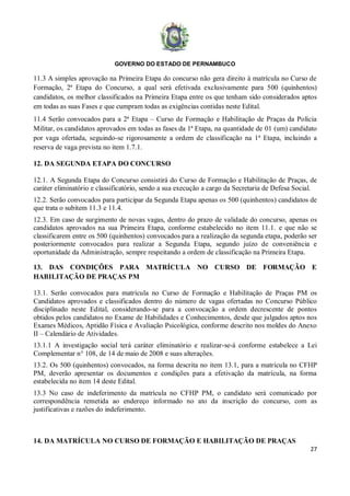 GOVERNO DO ESTADO DE PERNAMBUCO
27
11.3 A simples aprovação na Primeira Etapa do concurso não gera direito à matrícula no Curso de
Formação, 2ª Etapa do Concurso, a qual será efetivada exclusivamente para 500 (quinhentos)
candidatos, os melhor classificados na Primeira Etapa entre os que tenham sido considerados aptos
em todas as suas Fases e que cumpram todas as exigências contidas neste Edital.
11.4 Serão convocados para a 2ª Etapa – Curso de Formação e Habilitação de Praças da Polícia
Militar, os candidatos aprovados em todas as fases da 1ª Etapa, na quantidade de 01 (um) candidato
por vaga ofertada, seguindo-se rigorosamente a ordem de classificação na 1ª Etapa, incluindo a
reserva de vaga prevista no item 1.7.1.
12. DA SEGUNDA ETAPA DO CONCURSO
12.1. A Segunda Etapa do Concurso consistirá do Curso de Formação e Habilitação de Praças, de
caráter eliminatório e classificatório, sendo a sua execução a cargo da Secretaria de Defesa Social.
12.2. Serão convocados para participar da Segunda Etapa apenas os 500 (quinhentos) candidatos de
que trata o subitem 11.3 e 11.4.
12.3. Em caso de surgimento de novas vagas, dentro do prazo de validade do concurso, apenas os
candidatos aprovados na sua Primeira Etapa, conforme estabelecido no item 11.1. e que não se
classificarem entre os 500 (quinhentos) convocados para a realização da segunda etapa, poderão ser
posteriormente convocados para realizar a Segunda Etapa, segundo juízo de conveniência e
oportunidade da Administração, sempre respeitando a ordem de classificação na Primeira Etapa.
13. DAS CONDIÇÕES PARA MATRÍCULA NO CURSO DE FORMAÇÃO E
HABILITAÇÃO DE PRAÇAS PM
13.1. Serão convocados para matrícula no Curso de Formação e Habilitação de Praças PM os
Candidatos aprovados e classificados dentro do número de vagas ofertadas no Concurso Público
disciplinado neste Edital, considerando-se para a convocação a ordem decrescente de pontos
obtidos pelos candidatos no Exame de Habilidades e Conhecimentos, desde que julgados aptos nos
Exames Médicos, Aptidão Física e Avaliação Psicológica, conforme descrito nos moldes do Anexo
II – Calendário de Atividades.
13.1.1 A investigação social terá caráter eliminatório e realizar-se-á conforme estabelece a Lei
Complementar n° 108, de 14 de maio de 2008 e suas alterações.
13.2. Os 500 (quinhentos) convocados, na forma descrita no item 13.1, para a matrícula no CFHP
PM, deverão apresentar os documentos e condições para a efetivação da matrícula, na forma
estabelecida no item 14 deste Edital.
13.3 No caso de indeferimento da matrícula no CFHP PM, o candidato será comunicado por
correspondência remetida ao endereço informado no ato da inscrição do concurso, com as
justificativas e razões do indeferimento.
14. DA MATRÍCULA NO CURSO DE FORMAÇÃO E HABILITAÇÃO DE PRAÇAS
 