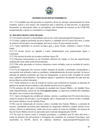 GOVERNO DO ESTADO DE PERNAMBUCO
29
14.1.1.3 O candidato que não preencher os requisitos, deixar de entregar a documentação de forma
completa, legível e sem rasuras, não comparecer para a matrícula, na data prevista, ou apresentar
documentos ou informações falsas ou incompletas, será eliminado do concurso ou do CFHP PM,
assegurando-lhe o direito ao contraditório e à ampla defesa.
15. DOS RECURSOS E DOS PRAZOS
15.1 Os recursos deverão se encaminhados através do e-mail iaupe.pracapm2018@gmail.com.
15.2 Contra o gabarito preliminar da prova objetiva, o candidato terá 05 (cinco) dias úteis, a contar
do primeiro dia útil após a sua divulgação, prevista no Anexo II, para interpor recurso.
15.2.1 Serão indeferidos os recursos enviados após o prazo fixado, conforme o Anexo II deste
Edital.
15.2.2 O recurso deverá ser digitado e conter fundamentação com argumentação lógica e
consistente.
15.2.3 Os recursos deverão ser enviados conforme Anexo III.
15.2.4 Recursos inconsistentes ou em formulário diferente do exigido ou fora das especificações
estabelecidas neste edital serão desconsiderados.
15.2.5 Não serão apreciados os recursos interpostos contra avaliação, nota ou resultado de outro(s)
candidato(s).
15.2.6 Se do julgamento dos recursos resultar anulação de questão, a pontuação correspondente a
essa questão será atribuída a todos os candidatos, independentemente de terem recorrido. Se houver
alteração do gabarito preliminar, por força de impugnações, as provas serão corrigidas de acordo
com o gabarito oficial definitivo. Em hipótese alguma o quantitativo de questões de cada uma das
provas objetivas sofrerá alterações.
15.2.7 Serão definitivos os atos de solução de recursos que resultarem na anulação ou alteração do
gabarito de questão da prova objetiva, não cabendo recursos ao novo gabarito.
15.3No primeiro dia útil após a divulgação do resultado dos Exames Médico e de Aptidão Física
serão disponibilizadas, através do site www.upenet.com.br, as respectivas certidões dos candidatos
não aptos, com os motivos da eliminação.
15.3.1 Após a divulgação das certidões do subitem anterior, o candidato terá 05 (cinco) dias úteis,a
contar do primeiro dia útil após a sua divulgação, para a interposição de recurso contra o resultado
dos Exames Médicos e/ou de Aptidão Física.
15.4No caso de interposição de recursos contra o resultado dos Exames Médicos, a comissão de
recursos, entendendo necessário para elaboração de diagnóstico definitivo, poderá solicitar novos
exames, clínicos ou laboratoriais, sendo estes novos exames às custas do candidato. Os recursos da
fase do Exame Médico devem ser apreciados pela Comissão designada pelo IAUPE.
15.5 Em caso de recurso contra a avaliação psicológica, o candidato terá 03 (três) dias úteis, a
contar do primeiro dia útil posterior à divulgação dos resultados da Avaliação Psicológica, para
encaminhar ao IAUPE, através do endereço eletrônico iaupe.pracapm2018@gmail.com,
 