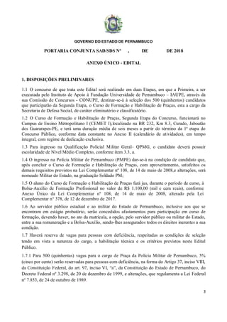 GOVERNO DO ESTADO DE PERNAMBUCO
3
PORTARIA CONJUNTA SAD/SDS Nº , DE DE 2018
ANEXO ÚNICO - EDITAL
1. DISPOSIÇÕES PRELIMINARES
1.1 O concurso de que trata este Edital será realizado em duas Etapas, em que a Primeira, a ser
executada pelo Instituto de Apoio à Fundação Universidade de Pernambuco – IAUPE, através da
sua Comissão de Concursos - CONUPE, destinar-se-á à seleção dos 500 (quinhentos) candidatos
que participarão da Segunda Etapa, o Curso de Formação e Habilitação de Praças, esta a cargo da
Secretaria de Defesa Social, de caráter eliminatório e classificatório.
1.2 O Curso de Formação e Habilitação de Praças, Segunda Etapa do Concurso, funcionará no
Campus de Ensino Metropolitano I (CEMET I),localizado na BR 232, Km 8.3, Curado, Jaboatão
dos Guararapes-PE, e terá uma duração média de seis meses a partir do término da 1ª etapa do
Concurso Público, conforme data constante no Anexo II (calendário de atividades), em tempo
integral, com regime de dedicação exclusiva.
1.3 Para ingresso na Qualificação Policial Militar Geral– QPMG, o candidato deverá possuir
escolaridade de Nível Médio Completo, conforme item 3.3, a.
1.4 O ingresso na Polícia Militar de Pernambuco (PMPE) dar-se-á na condição de candidato que,
após concluir o Curso de Formação e Habilitação de Praças, com aproveitamento, satisfeitos os
demais requisitos previstos na Lei Complementar nº 108, de 14 de maio de 2008,e alterações, será
nomeado Militar do Estado, na graduação Soldado PM;
1.5 O aluno do Curso de Formação e Habilitação de Praças fará jus, durante o período de curso, à
Bolsa-Auxílio de Formação Profissional no valor de R$ 1.100,00 (mil e cem reais), conforme
Anexo Único da Lei Complementar nº 108, de 14 de maio de 2008, alterado pela Lei
Complementar n° 378, de 12 de dezembro de 2017.
1.6 Ao servidor público estadual e ao militar do Estado de Pernambuco, inclusive aos que se
encontram em estágio probatório, serão concedidos afastamentos para participação em curso de
formação, devendo haver, no ato da matrícula, a opção, pelo servidor público ou militar do Estado,
entre a sua remuneração e a Bolsa-Auxílio, sendo-lhes assegurados todos os direitos inerentes a sua
condição.
1.7 Haverá reserva de vagas para pessoas com deficiência, respeitadas as condições de seleção
tendo em vista a natureza do cargo, a habilitação técnica e os critérios previstos neste Edital
Público.
1.7.1 Para 500 (quinhentas) vagas para o cargo de Praça da Polícia Militar de Pernambuco, 5%
(cinco por cento) serão reservadas para pessoas com deficiência, na forma do Artigo 37, inciso VIII,
da Constituição Federal, do art. 97, inciso VI, “a”, da Constituição do Estado de Pernambuco, do
Decreto Federal nº 3.298, de 20 de dezembro de 1999, e alterações, que regulamenta a Lei Federal
nº 7.853, de 24 de outubro de 1989.
 