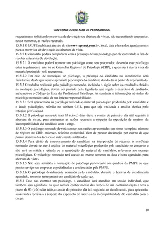 GOVERNO DO ESTADO DE PERNAMBUCO
30
requerimento solicitando entrevista de devolução ou abertura de vistas, não necessitando apresentar,
nesse momento, as razões recursais.
15.5.1 O IAUPE publicará através do sitewww.upenet.com.br, local, data e hora dos agendamentos
para a entrevista de devolução ou abertura de vista.
15.5.2 O candidato poderá comparecer com a presença de um psicólogo por ele contratado a fim de
receber entrevista de devolução.
15.5.2.1 O candidato poderá nomear um psicólogo como seu procurador, devendo esse psicólogo
estar regularmente inscrito no Conselho Regional de Psicologia (CRP), a quem será aberta vista do
material produzido pelo requerente.
15.5.2.2 Em caso de nomeação de psicólogo, a presença do candidato no atendimento será
facultativa, desde que aquele apresente procuração do candidato dando-lhe o poder de representá-lo.
15.5.3 O trabalho realizado pelo psicólogo nomeado, incluindo o sigilo sobre os resultados obtidos
na avaliação psicológica, deverá ser pautado pela legislação que regula o exercício da profissão,
incluindo-se o Código de Ética do Profissional Psicólogo. As condutas e informações advindas do
psicólogo nomeado serão de sua inteira responsabilidade.
15.5.3.1 Será apresentado ao psicólogo nomeado o material psicológico produzido pelo candidato e
o laudo psicológico, referido no subitem 9.5.1, para que seja realizada a análise técnica pelo
referido profissional.
15.5.3.2 O psicólogo nomeado terá 05 (cinco) dias úteis, a contar do primeiro dia útil seguinte à
abertura de vistas, para apresentar as razões recursais a respeito da exposição de motivos da
incompatibilidade do candidato com o cargo.
15.5.3.3 O psicólogo nomeado deverá constar nas razões apresentadas seu nome completo, número
de registro no CRP, endereço, telefone comercial, além de prestar declaração por escrito de que
possui domínio das técnicas e instrumento sutilizados.
15.5.3.4 Para efeito de assessoramento do candidato na interposição de recurso, o psicólogo
nomeado deverá se ater à análise do material psicológico produzido pelo candidato no concurso e
não será permitida a retirada ou a reprodução do material do candidato, referentes aos exames
psicológicos. O psicólogo nomeado terá acesso ao exame somente na data e hora agendadas para
abertura de vistas.
15.5.3.5 Não será admitida a nomeação de psicólogo pertencente aos quadros da PMPE ou que
preste serviço nas empresas especializadas e credenciadas pela PMPE.
15.5.3.6 O psicólogo devidamente nomeado pelo candidato, durante o horário de atendimento
agendado, somente representará um candidato de cada vez.
15.5.4 Caso não contrate um psicólogo, o candidato será atendido em sessão individual, que
também será agendada, na qual tomará conhecimento das razões de sua contraindicação e terá o
prazo de 03 (três) dias úteis,a contar do primeiro dia útil seguinte ao atendimento, para apresentar
suas razões recursais a respeito da exposição de motivos da incompatibilidade do candidato com o
cargo.
 