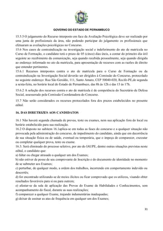 GOVERNO DO ESTADO DE PERNAMBUCO
31
15.5.5 O julgamento do Recurso interposto em face da Avaliação Psicológica deve ser realizado por
uma junta de profissionais da área, não podendo participar do julgamento os profissionais que
efetuaram as avaliações psicológicas no Concurso.
15.6 Nos casos de contraindicação na investigação social e indeferimento do ato de matrícula no
Curso de Formação, o candidato terá o prazo de 05 (cinco) dias úteis, a contar do primeiro dia útil
seguinte ao recebimento da comunicação, seja quando recebida pessoalmente, seja quando dirigida
ao endereço informado no ato da matrícula, para apresentação de recursos com as razões de direito
que entender pertinentes.
15.6.1 Recursos interpostos contra o ato de matrícula para o Curso de Formação ou da
contraindicação na Investigação Social deverão ser dirigidos à Comissão do Concurso, protocolado
no seguinte endereço: Rua São Geraldo, 111, Santo Amaro, CEP 50040-020, Recife-PE,de segunda
a sexta-feira, no horário local do Estado de Pernambuco, das 8h às 12h e das 13 às 17h.
15.6.2 A solução dos recursos contra o ato de matrícula é de competência do Secretário de Defesa
Social, assessorado pela Comissão Coordenadora do Concurso.
15.7 Não serão considerados os recursos protocolados fora dos prazos estabelecidos no presente
edital.
16. DAS DIRETRIZES AOS CANDIDATOS
16.1 Não haverá segunda chamada de provas, teste ou exames, nem sua aplicação fora do local ou
horário estabelecido para sua realização.
16.2 O disposto no subitem 16.1aplica-se em todas as fases do concurso e a qualquer situação não
provocada pela administração do concurso, de impedimento do candidato, ainda que em decorrência
de sua situação física ou de saúde, eventual ou temporária, que o impeça de comparecer, executar
ou completar qualquer prova, teste ou exame.
16.3. Será eliminado do processo seletivo, por ato do IAUPE, dentre outras situações previstas neste
edital, o candidato que:
a) faltar ou chegar atrasado a qualquer um dos Exames;
b) não estiver de posse de seu comprovante de Inscrição e do documento de identidade no momento
de se submeter aos Exames;
c) perturbar, de qualquer modo, a ordem dos trabalhos, incorrendo em comportamento indevido ou
descortês;
d) for encontrado utilizando-se de meios ilícitos ou ficar comprovado que os utilizou, visando obter
resultados favoráveis para si ou para outrem;
e) afastar-se da sala de aplicação das Provas do Exame de Habilidades e Conhecimentos, sem
acompanhamento do fiscal, durante as suas realizações;
f) comparecer a qualquer Exame, trajando indumentárias inadequadas;
g) deixar de assinar as atas de frequência em qualquer um dos Exames;
 