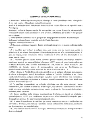 GOVERNO DO ESTADO DE PERNAMBUCO
32
h) preencher o Cartão-Resposta com qualquer outro tipo de caneta que não seja caneta esferográfica
de cor preta ou azul e fabricada em material transparente;
i) deixar de apresentar-se na data prevista neste Edital aos Exames Médicos, de Aptidão Física e
Psicológico;
j) durante a realização da prova escrita, for surpreendido com a posse de material não autorizado,
comunicando-se com outros candidatos ou com terceiros, verbalmente, por escrito ou por qualquer
outro processo;
k) estiver portando ou fazendo uso de qualquer tipo de equipamento eletrônico de comunicação;
l) não devolver integralmente o material recebido(Cartão-Resposta);
m) prestar informações inverídicas.
16.4 Quaisquer ocorrências irregulares durante a realização das provas ou exames serão registradas
em ata.
16.5 O candidato que verificar, a qualquer tempo das provas, teste ou exames que, dentre os
aplicadores de sua sala ou do seu grupo, exista qualquer parente seu, afim ou consanguíneo até 3º
grau, ou cônjuge, deverá comunicar o fato ao coordenador de setor, sob pena de anulação de sua
prova, teste ou exame.
16.6 O candidato aprovado deverá manter, durante o processo seletivo, seu endereço e telefone
atualizados, sendo de sua responsabilidade informar ao IAUPE, através de requerimento endereçado
ao IAUPE Concursos, sita à Avenida Rui Barbosa n° 1599, bairro das Graças, Recife-PE, CEP
52.050-000, via Correios através de correspondência com Aviso de Recebimento, ou
presencialmente no endereço acima, no horário das 09h às 12h ou das 14h às 17h.
16.7Para o Exame de Aptidão Física não será permitido o uso de qualquer substância química capaz
de alterar o desempenho natural do candidato, podendo a Comissão Avaliadora a seu critério
escolher aleatoriamente qualquer candidato para sujeição a exames laboratoriais. Será eliminado do
referido Teste o candidato que se negar a fornecer o material para exame, bem como aquele cujo
resultado de exame for positivo.
16.8 Ao candidato contraindicado na avaliação psicológica, que não tenha interposto recurso
administrativo, será facultada a “entrevista de devolução”, cujo objetivo é cientificá-lo do resultado
obtido no exame psicológico que determinou o parecer e cujo caráter é meramente informativo e
orientador para o candidato.
16.8.1 Caso o candidato tenha interesse na entrevista de devolução, esta deverá ser solicitada e
agendada junto ao IAUPE, pelo candidato ou seu procurador, até no máximo 05 (cinco) dias após a
divulgação do resultado dos recursos dos exames psicológicos.
16.8.2 A sessão de atendimento ao candidato que houver interposto recurso será considerada como
entrevista de devolução, uma vez que o candidato tomará conhecimento, nesta sessão, dos fatores
que determinaram a sua contraindicação.
16.8.3 Se o candidato houver nomeado psicólogo a entrevista de devolução será de responsabilidade
desse profissional.
 
