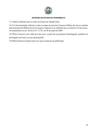 GOVERNO DO ESTADO DE PERNAMBUCO
35
V- Critérios definidos para os testes do Exame de Aptidão física.
18.18 A documentação referente a todas as etapas do presente Concurso Público deverá ser mantida
pela Secretaria de Defesa Social em arquivo impresso e/ou eletrônico por no mínimo 10 (dez) anos,
em atendimento ao art. 54 da Lei nº 11.781, de 06 de junho de 2000.
18.19Este Concurso será valido por dois anos, a partir da sua primeira homologação, podendo ser
prorrogado uma única vez por igual período.
18.20Esta Portaria Conjunta entra em vigor na data de sua publicação.
 