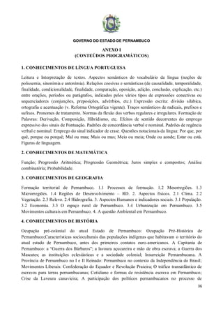GOVERNO DO ESTADO DE PERNAMBUCO
36
ANEXO I
(CONTEÚDOS PROGRAMÁTICOS)
1. CONHECIMENTOS DE LÍNGUA PORTUGUESA
Leitura e Interpretação de textos. Aspectos semânticos do vocabulário da língua (noções de
polissemia, sinonímia e antonímia). Relações coesivas e semânticas (de causalidade, temporalidade,
finalidade, condicionalidade, finalidade, comparação, oposição, adição, conclusão, explicação, etc.)
entre orações, períodos ou parágrafos, indicados pelos vários tipos de expressões conectivas ou
sequenciadores (conjunções, preposições, advérbios, etc.) Expressão escrita: divisão silábica,
ortografia e acentuação (v. Reforma Ortográfica vigente). Traços semânticos de radicais, prefixos e
sufixos. Pronomes de tratamento. Normas da flexão dos verbos regulares e irregulares. Formação de
Palavras: Derivação, Composição, Hibridismo, etc. Efeitos de sentido decorrentes do emprego
expressivo dos sinais de Pontuação. Padrões de concordância verbal e nominal. Padrões de regência
verbal e nominal. Emprego do sinal indicador de crase. Questões notacionais da língua: Por que, por
quê, porque ou porquê; Mal ou mau; Mais ou mas; Meio ou meia; Onde ou aonde; Estar ou está.
Figuras de linguagem.
2. CONHECIMENTOS DE MATEMÁTICA
Função; Progressão Aritmética; Progressão Geométrica; Juros simples e compostos; Análise
combinatória; Probabilidade.
3. CONHECIMENTOS DE GEOGRAFIA
Formação territorial de Pernambuco. 1.1 Processos de formação. 1.2 Mesorregiões. 1.3
Microrregiões. 1.4 Regiões de Desenvolvimento – RD. 2. Aspectos físicos. 2.1 Clima. 2.2
Vegetação. 2.3 Relevo. 2.4 Hidrografia. 3. Aspectos Humanos e indicadores sociais. 3.1 População.
3.2 Economia. 3.3 O espaço rural de Pernambuco. 3.4 Urbanização em Pernambuco. 3.5
Movimentos culturais em Pernambuco. 4. A questão Ambiental em Pernambuco.
4. CONHECIMENTOS DE HISTÓRIA
Ocupação pré-colonial do atual Estado de Pernambuco: Ocupação Pré-Histórica de
Pernambuco;Características socioculturais das populações indígenas que habitavam o território do
atual estado de Pernambuco, antes dos primeiros contatos euro-americanos. A Capitania de
Pernambuco: a “Guerra dos Bárbaros”; a lavoura açucareira e mão de obra escrava; a Guerra dos
Mascates; as instituições eclesiásticas e a sociedade colonial; Insurreição Pernambucana. A
Província de Pernambuco no I e II Reinado: Pernambuco no contexto da Independência do Brasil;
Movimentos Liberais: Confederação do Equador e Revolução Praieira; O tráfico transatlântico de
escravos para terras pernambucanas; Cotidiano e formas de resistência escrava em Pernambuco;
Crise da Lavoura canavieira; A participação dos políticos pernambucanos no processo de
 