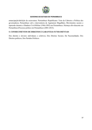 GOVERNO DO ESTADO DE PERNAMBUCO
37
emancipação/abolição da escravatura. Pernambuco Republicano: Voto de Cabresto e Política dos
governadores; Pernambuco sob a interventoria de Agamenon Magalhães; Movimentos sociais e
repressão durante a Ditadura Civil-Militar (1964-1985) em Pernambuco; Herança afro-descente em
Pernambuco;Processo político em Pernambuco (2001-2015).
5. CONHECIMENTOS DE DIREITOS E GARANTIAS FUNDAMENTAIS
Dos direitos e deveres individuais e coletivos; Dos Direitos Sociais; Da Nacionalidade; Dos
Direitos políticos; Dos Partidos Políticos.
 