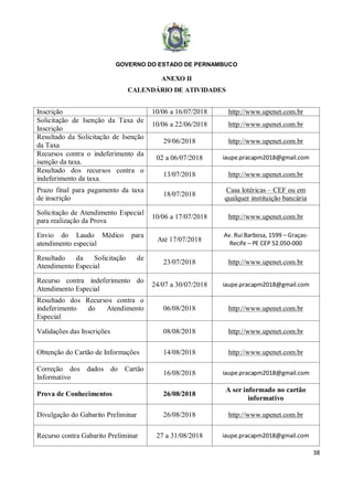 GOVERNO DO ESTADO DE PERNAMBUCO
38
ANEXO II
CALENDÁRIO DE ATIVIDADES
Inscrição 10/06 a 16/07/2018 http://www.upenet.com.br
Solicitação de Isenção da Taxa de
Inscrição
10/06 a 22/06/2018 http://www.upenet.com.br
Resultado da Solicitação de Isenção
da Taxa
29/06/2018 http://www.upenet.com.br
Recursos contra o indeferimento da
isenção da taxa.
02 a 06/07/2018 iaupe.pracapm2018@gmail.com
Resultado dos recursos contra o
indeferimento da taxa.
13/07/2018 http://www.upenet.com.br
Prazo final para pagamento da taxa
de inscrição
18/07/2018
Casa lotéricas – CEF ou em
qualquer instituição bancária
Solicitação de Atendimento Especial
para realização da Prova
10/06 a 17/07/2018 http://www.upenet.com.br
Envio do Laudo Médico para
atendimento especial
Até 17/07/2018
Av. Rui Barbosa, 1599 – Graças-
Recife – PE CEP 52.050-000
Resultado da Solicitação de
Atendimento Especial
23/07/2018 http://www.upenet.com.br
Recurso contra indeferimento do
Atendimento Especial
24/07 a 30/07/2018 iaupe.pracapm2018@gmail.com
Resultado dos Recursos contra o
indeferimento do Atendimento
Especial
06/08/2018 http://www.upenet.com.br
Validações das Inscrições 08/08/2018 http://www.upenet.com.br
Obtenção do Cartão de Informações 14/08/2018 http://www.upenet.com.br
Correção dos dados do Cartão
Informativo
16/08/2018 iaupe.pracapm2018@gmail.com
Prova de Conhecimentos 26/08/2018
A ser informado no cartão
informativo
Divulgação do Gabarito Preliminar 26/08/2018 http://www.upenet.com.br
Recurso contra Gabarito Preliminar 27 a 31/08/2018 iaupe.pracapm2018@gmail.com
 
