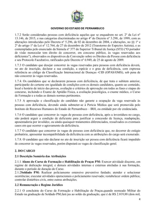 GOVERNO DO ESTADO DE PERNAMBUCO
4
1.7.2 Serão consideradas pessoas com deficiência aquelas que se enquadrem no art. 2º da Lei nº
13.146, de 2015, e nas categorias discriminadas no artigo 4º do Decreto nº 3.298, de 1999, com as
alterações introduzidas pelo Decreto nº 5.296, de 02 de dezembro de 2004, e alterações, no §§ 1º e
2º do artigo 1º da Lei nº 12.764, de 27 de dezembro de 2012 (Transtorno do Espectro Autista), e as
contempladas pelo enunciado da Súmula nº 377 do Superior Tribunal de Justiça (STJ) (“O portador
de visão monocular tem direito de concorrer, em concurso público, às vagas reservadas aos
deficientes”), observados os dispositivos da Convenção sobre os Direitos da Pessoa com deficiência
e seu Protocolo Facultativo, ratificados pelo Decreto nº 6.949, de 25 de agosto de 2009.
1.7.3 O candidato que desejar concorrer às vagas reservadas para pessoas com deficiência deverá,
no ato de inscrição, declarar a sua condição, a espécie e o grau de deficiência, com expressa
referência ao código da Classificação Internacional de Doenças -CID (OPAS/OMS), sob pena de
não concorrer às vagas reservadas.
1.7.4. Os candidatos que se declararem pessoas com deficiência, de que trata o subitem anterior,
participarão do certame em igualdade de condições com os demais candidatos, quanto ao conteúdo,
local e horário de início das provas, avaliação e critérios de aprovação em todas as fases e etapas do
concurso, incluindo o Exame de Aptidão Física, a avaliação psicológica, o exame médico, o Curso
de Formação e a todas as demais normas pertinentes.
1.7.5 A aprovação e classificação do candidato não garante a ocupação da vaga reservada às
pessoas com deficiência, devendo ainda submeter-se à Perícia Médica que será promovida pelo
Instituto de Recursos Humanos do Estado de Pernambuco – IRH, ou entidade por ele credenciada.
1.7.6 O candidato que concorrer às vagas de pessoas com deficiência, após a investidura no cargo,
não poderá arguir a condição de deficiente para justificar a concessão de licença, readaptação,
aposentadoria por invalidez, ou ainda quaisquer tratamentos diferenciados, ressalvados os eventuais
casos em que ocorrer o agravamento da deficiência.
1.7.7 O candidato que concorrer às vagas de pessoas com deficiência que, no decorrer do estágio
probatório, apresentar incompatibilidade da deficiência com as atribuições do cargo será exonerado.
1.7.8. O candidato que não declarar no ato de inscrição ser pessoa com deficiência ficará impedido
de concorrer às vagas reservadas, porém disputará as vagas de classificação geral.
2. DO CARGO
2.1 Descrição Sumária das Atribuições
2.1.1 Aluno do Curso de Formação e Habilitação de Praças PM: Exercer atividade discente, em
regime de dedicação integral, e demais atividades internas e externas atreladas à sua formação,
durante o período de duração do Curso.
2.1.2Soldado PM: Realizar policiamento ostensivo preventivo fardado; atender e solucionar
ocorrências; executar atividades operacionais e policiamento reservado; restabelecer ordem pública;
controlar distúrbios civis, entre outras atribuições.
2.2 Remuneração e Regime Jurídico
2.2.1 O concluinte do Curso de Formação e Habilitação de Praças,quando nomeado Militar do
Estado na graduação de Soldado PM,fará jus ao soldo da graduação, que é de R$ 2.819,88 (dois mil,
 