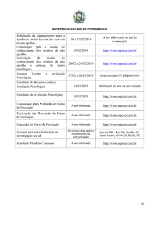 GOVERNO DO ESTADO DE PERNAMBUCO
40
Solicitação de Agendamento para a
sessão de conhecimento dos motivos
da não aptidão.
14 a 17/02/2019
A ser informado no ato da
convocação
Convocação para a sessão de
conhecimento dos motivos da não
aptidão.
19/02/2019 http://www.upenet.com.br
Realização da sessão de
conhecimento dos motivos da não
aptidão e entrega do laudo
psicológico.
20/02 a 24/02/2019 http://www.upenet.com.br
Recurso Contra a Avaliação
Psicológica
27/02 a 08/03/2019 iaupe.pracapm2018@gmail.com
Resultado do Recurso contra a
Avaliação Psicológica 14/03/2019 Informado no ato da convocação
Resultado da Avaliação Psicológica
18/03/2019 http://www.upenet.com.br
Convocação para Matricula do Curso
de Formação
A ser informado http://www.upenet.com.br
Realização das Matriculas do Curso
de Formação.
A ser informado http://www.upenet.com.br
Execução do Curso de Formação A ser informado http://www.upenet.com.br
Recurso para contraindicação na
investigação social
05 (cinco) dias após o
recebimento da
comunicação
Sede da SDS – Rua São Geraldo, 111,
Santo Amaro, 50040-020, Recife, PE
Resultado Final do Concurso A ser informado http://www.upenet.com.br
 