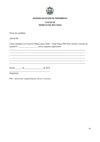 GOVERNO DO ESTADO DE PERNAMBUCO
41
ANEXO III
MODELO DE RECURSO
Nome do candidato:
AOIAUPE:
Como candidato ao Concurso Público para a SDS – Cargo Praças PM 2018, solicito a revisão da
questão nº __________________ , sob os seguintes argumentos:
___________________________________________________________________________
___________________________________________________________________________
___________________________________________________________________________
___________________________________________________________________________
___________________________________________________________________________
___________________________________________________________________________
Recife, ______ de __________________ de 2018.
________________________________________
Requerente
Obs.: Apresentar argumentações claras e concisas.
 