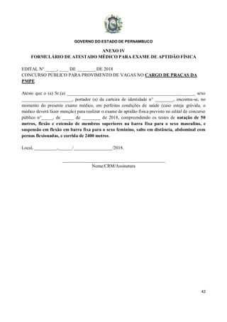 GOVERNO DO ESTADO DE PERNAMBUCO
42
ANEXO IV
FORMULÁRIO DE ATESTADO MÉDICO PARA EXAME DE APTIDÃO FÍSICA
EDITAL N° _____, ____ DE ________ DE 2018
CONCURSO PÚBLICO PARA PROVIMENTO DE VAGAS NO CARGO DE PRAÇAS DA
PMPE
Atesto que o (a) Sr.(a) ________________________________________________________ sexo
______________________, portador (a) da carteira de identidade n° ________, encontra-se, no
momento do presente exame médico, em perfeitas condições de saúde (caso esteja grávida, o
médico deverá fazer menção) para realizar o exame de aptidão física previsto no edital de concurso
público n°_____, de _____ de ________ de 2018, compreendendo os testes de natação de 50
metros, flexão e extensão de membros superiores na barra fixa para o sexo masculino, e
suspensão em flexão em barra fixa para o sexo feminino, salto em distância, abdominal com
pernas flexionadas, e corrida de 2400 metros.
Local, __________,______/_________________/2018.
_____________________________________________
Nome/CRM/Assinatura
 