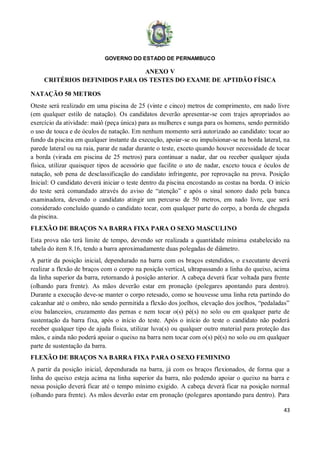 GOVERNO DO ESTADO DE PERNAMBUCO
43
ANEXO V
CRITÉRIOS DEFINIDOS PARA OS TESTES DO EXAME DE APTIDÃO FÍSICA
NATAÇÃO 50 METROS
Oteste será realizado em uma piscina de 25 (vinte e cinco) metros de comprimento, em nado livre
(em qualquer estilo de natação). Os candidatos deverão apresentar-se com trajes apropriados ao
exercício da atividade: maiô (peça única) para as mulheres e sunga para os homens, sendo permitido
o uso de touca e de óculos de natação. Em nenhum momento será autorizado ao candidato: tocar ao
fundo da piscina em qualquer instante da execução, apoiar-se ou impulsionar-se na borda lateral, na
parede lateral ou na raia, parar de nadar durante o teste, exceto quando houver necessidade de tocar
a borda (virada em piscina de 25 metros) para continuar a nadar, dar ou receber qualquer ajuda
física, utilizar quaisquer tipos de acessório que facilite o ato de nadar, exceto touca e óculos de
natação, sob pena de desclassificação do candidato infringente, por reprovação na prova. Posição
Inicial: O candidato deverá iniciar o teste dentro da piscina encostando as costas na borda. O início
do teste será comandado através do aviso de “atenção” e após o sinal sonoro dado pela banca
examinadora, devendo o candidato atingir um percurso de 50 metros, em nado livre, que será
considerado concluído quando o candidato tocar, com qualquer parte do corpo, a borda de chegada
da piscina.
FLEXÃO DE BRAÇOS NA BARRA FIXA PARA O SEXO MASCULINO
Esta prova não terá limite de tempo, devendo ser realizada a quantidade mínima estabelecido na
tabela do item 8.16, tendo a barra aproximadamente duas polegadas de diâmetro.
A partir da posição inicial, dependurado na barra com os braços estendidos, o executante deverá
realizar a flexão de braços com o corpo na posição vertical, ultrapassando a linha do queixo, acima
da linha superior da barra, retornando à posição anterior. A cabeça deverá ficar voltada para frente
(olhando para frente). As mãos deverão estar em pronação (polegares apontando para dentro).
Durante a execução deve-se manter o corpo retesado, como se houvesse uma linha reta partindo do
calcanhar até o ombro, não sendo permitida a flexão dos joelhos, elevação dos joelhos, “pedaladas”
e/ou balanceios, cruzamento das pernas e nem tocar o(s) pé(s) no solo ou em qualquer parte de
sustentação da barra fixa, após o início do teste. Após o início do teste o candidato não poderá
receber qualquer tipo de ajuda física, utilizar luva(s) ou qualquer outro material para proteção das
mãos, e ainda não poderá apoiar o queixo na barra nem tocar com o(s) pé(s) no solo ou em qualquer
parte de sustentação da barra.
FLEXÃO DE BRAÇOS NA BARRA FIXA PARA O SEXO FEMININO
A partir da posição inicial, dependurada na barra, já com os braços flexionados, de forma que a
linha do queixo esteja acima na linha superior da barra, não podendo apoiar o queixo na barra e
nessa posição deverá ficar até o tempo mínimo exigido. A cabeça deverá ficar na posição normal
(olhando para frente). As mãos deverão estar em pronação (polegares apontando para dentro). Para
 