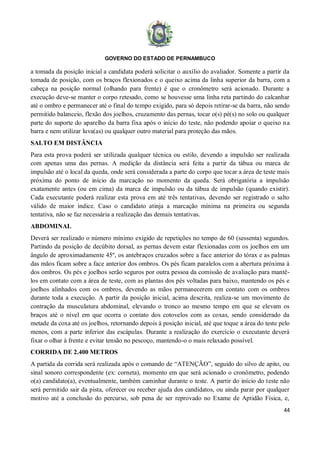 GOVERNO DO ESTADO DE PERNAMBUCO
44
a tomada da posição inicial a candidata poderá solicitar o auxílio do avaliador. Somente a partir da
tomada de posição, com os braços flexionados e o queixo acima da linha superior da barra, com a
cabeça na posição normal (olhando para frente) é que o cronômetro será acionado. Durante a
execução deve-se manter o corpo retesado, como se houvesse uma linha reta partindo do calcanhar
até o ombro e permanecer até o final do tempo exigido, para só depois retirar-se da barra, não sendo
permitido balanceio, flexão dos joelhos, cruzamento das pernas, tocar o(s) pé(s) no solo ou qualquer
parte do suporte do aparelho da barra fixa após o início do teste, não podendo apoiar o queixo na
barra e nem utilizar luva(as) ou qualquer outro material para proteção das mãos.
SALTO EM DISTÂNCIA
Para esta prova poderá ser utilizada qualquer técnica ou estilo, devendo a impulsão ser realizada
com apenas uma das pernas. A medição da distância será feita a partir da tábua ou marca de
impulsão até o local da queda, onde será considerada a parte do corpo que tocar a área de teste mais
próxima do ponto de início da marcação no momento da queda. Será obrigatória a impulsão
exatamente antes (ou em cima) da marca de impulsão ou da tábua de impulsão (quando existir).
Cada executante poderá realizar esta prova em até três tentativas, devendo ser registrado o salto
válido de maior índice. Caso o candidato atinja a marcação mínima na primeira ou segunda
tentativa, não se faz necessária a realização das demais tentativas.
ABDOMINAL
Deverá ser realizado o número mínimo exigido de repetições no tempo de 60 (sessenta) segundos.
Partindo da posição de decúbito dorsal, as pernas devem estar flexionadas com os joelhos em um
ângulo de aproximadamente 45º, os antebraços cruzados sobre a face anterior do tórax e as palmas
das mãos ficam sobre a face anterior dos ombros. Os pés ficam paralelos com a abertura próxima à
dos ombros. Os pés e joelhos serão seguros por outra pessoa da comissão de avaliação para mantê-
los em contato com a área de teste, com as plantas dos pés voltadas para baixo, mantendo os pés e
joelhos alinhados com os ombros, devendo as mãos permanecerem em contato com os ombros
durante toda a execução. A partir da posição inicial, acima descrita, realiza-se um movimento de
contração da musculatura abdominal, elevando o tronco ao mesmo tempo em que se elevam os
braços até o nível em que ocorra o contato dos cotovelos com as coxas, sendo considerado da
metade da coxa até os joelhos, retornando depois à posição inicial, até que toque a área do teste pelo
menos, com a parte inferior das escápulas. Durante a realização do exercício o executante deverá
fixar o olhar à frente e evitar tensão no pescoço, mantendo-o o mais relaxado possível.
CORRIDA DE 2.400 METROS
A partida da corrida será realizada após o comando de “ATENÇÃO”, seguido do silvo de apito, ou
sinal sonoro correspondente (ex: corneta), momento em que será acionado o cronômetro, podendo
o(a) candidato(a), eventualmente, também caminhar durante o teste. A partir do início do teste não
será permitido sair da pista, oferecer ou receber ajuda dos candidatos, ou ainda parar por qualquer
motivo até a conclusão do percurso, sob pena de ser reprovado no Exame de Aptidão Física, e,
 