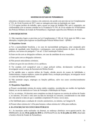 GOVERNO DO ESTADO DE PERNAMBUCO
5
oitocentos e dezenove reais e oitenta e oito centavos), de acordo com previsto na Lei Complementar
nº 351, de 16 de Fevereiro de 2017, mais as vantagens previstas na legislação em vigor.
2.2.2 O regime jurídico de trabalho, após a posse no cargo de Soldado PM, será o estatutário, em
conformidade com as normas contidas na Lei Estadual nº 6.783, de 16 de outubro de 1974(Estatuto
dos Policias Militares do Estado de Pernambuco) e legislação específica dos Militares do Estado.
3. DOS REQUISITOS
3.1 São requisitos legais os previstos na Lei Complementar nº 108, de 14 de maio de 2008, e suas
alterações, exigidos para ingresso na Qualificação Policial Militar Geral – QPMG:
3.2 Requisitos Gerais
a) Ter a nacionalidade brasileira, e no caso de nacionalidade portuguesa, estar amparado pelo
estatuto de igualdade entre brasileiros e portugueses, com reconhecimento do gozo dos direitos
políticos, nos termos do parágrafo 1º do art. 12 da Constituição Federal;
b) Estar em dia com as obrigações militares, em caso de candidato do sexo masculino;
c) Estar quite com as obrigações eleitorais;
d) Não possuir antecedentes criminais;
e) Estar em gozo de seus direitos civis e políticos;
f) Ter conduta civil compatível com o cargo policial militar, devidamente verificado em
investigação social a cargo da Secretaria de Defesa Social;
g) Ter aptidão para a carreira militar do Estado, aferida através de exame de habilidades e
conhecimentos, exames médicos, exame de aptidão física, avaliação psicológica, investigação social
e o curso de formação profissional.
h) Não acumular cargos, empregos ou funções públicas, salvo nos casos constitucionalmente
admitidos.
3.3 Requisitos Específicos
a) Possuir escolaridade mínima de ensino médio completo, reconhecida nos moldes da legislação
federal, no ato da matrícula no Curso de Formação e Habilitação de Praças;
b) Ter, no mínimo, 18 (dezoito) anos completos na data de ingresso na carreira de militar do Estado
e, no máximo, 28 (vinte e oito) anos na data de inscrição no concurso, considerando-se esta idade
até o dia anterior à data em que o candidato completará 29 (vinte e nove) anos;
c) Ser habilitado para a condução de veículos automotores, no mínimo, na Categoria B;
d) Possuir altura mínima de 1,65m para homens e altura mínima de 1,60m para mulheres.
4. DA INSCRIÇÃO NO CONCURSO PÚBLICO
4.1. As inscrições serão realizadas via Internet, no endereço eletrônico www.upenet.com.br, das
00h00min01s do dia 10 de junho de 2018 às 23h59mim59s do dia 16 de julho de 2018, observado
o horário oficial do Estado de Pernambuco.
 